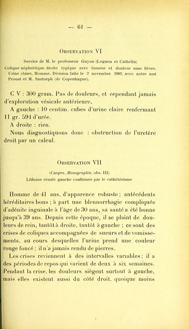 Observation VI Service de M. le professeur Guyon (Legueu et Cathelin) Colique néphrétique droite typique avec tumeur et douleur sans fièvre. Urine claire. Homme. Division faite le 2 novembre 1902, avec notre ami Proust et M. Saxtorph (de Copenhague). G V : 300 gram. Pas de douleurs, et cependant jamais d’exploration vésicale antérieure. A gauche : 10 centim. cubes d’urine claire renfermant 11 gr. 594 d’urée. A droite : rien. Nous diagnostiquons donc : obstruction de l’uretère droit par un calcul. Observation VII (Casper, Monographie, obs. III) Lithiase rénale gauche confirmée par le cathétérisme Homme de 41 ans, d’apparence robuste; antécédents héréditaires bons ; à part une blennorrhagie compliquée d’adénite inguinale à l’âge de 30 ans, sa santé a été bonne jusqu’à 39 ans. Depuis cette époque, il se plaint de dou- leurs de rein, tantôt à droite, tantôt à gauche ; ce sont des crises de coliques accompagnées de sueurs et de vomisse- ments, au cours desquelles l’urine prend une couleur rouge foncé ; il n’a jamais rendu de pierres. Les crises reviennent à des intervalles variables; il a des périodes de repos qui varient de deux à six semaines. Pendant la crise, les douleurs.^ siègent surtout à gauche, mais elles existent aussi du côté droit, quoique moins