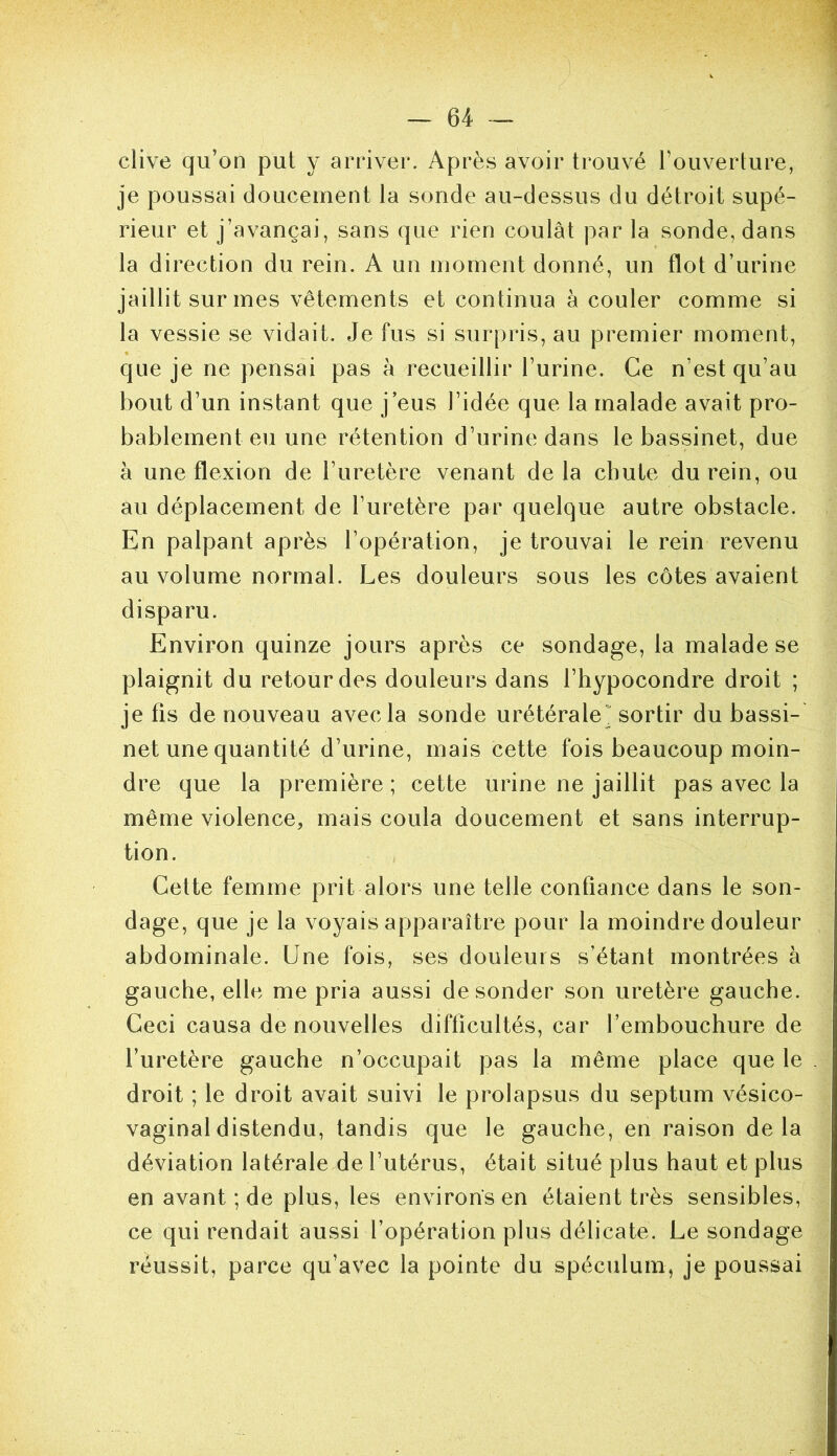 clive qu’on put y arriver. Après avoir trouvé l’ouverture, je poussai douceuient la sonde au-dessus du détroit supé- rieur et j’avançai, sans que rien coulât par la sonde, dans la direction du rein. A un moment donné, un flot d’urine jaillit sur mes vêtements et continua à couler comme si la vessie se vidait. Je fus si surpris, au premier moment, que je ne pensai pas à recueillir l’urine. Ce n’est qu’au bout d’un instant que j’eus l’idée que la malade avait pro- bablement eu une rétention d’urine dans le bassinet, due à une flexion de l’uretère venant delà chute du rein, ou au déplacement de l’uretère par quelque autre obstacle. En palpant après l’opération, je trouvai le rein revenu au volume normal. Les douleurs sous les côtes avaient disparu. Environ quinze jours après ce sondage, la malade se plaignit du retour des douleurs dans l’hypocondre droit ; je fis de nouveau avec la sonde urétérale sortir du bassi- net une quantité d’urine, mais cette fois beaucoup moin- dre que la première ; cette urine ne jaillit pas avec la même violence, mais coula doucement et sans interrup- tion. Cette femme prit alors une telle confiance dans le son- dage, que je la voyais apparaître pour la moindre douleur abdominale. Une fois, ses douleurs s’étant montrées à gauche, elle me pria aussi de sonder son uretère gauche. Ceci causa de nouvelles difficultés, car l’embouchure de l’uretère gauche n’occupait pas la même place que le droit ; le droit avait suivi le prolapsus du septum vésico- vaginaldistendu, tandis que le gauche, en raison delà déviation latérale de l’utérus, était situé plus haut et plus en avant ; de plus, les environs en étaient très sensibles, ce qui rendait aussi l’opération plus délicate. Le sondage réussit, parce qu’avec la pointe du spéculum, je poussai