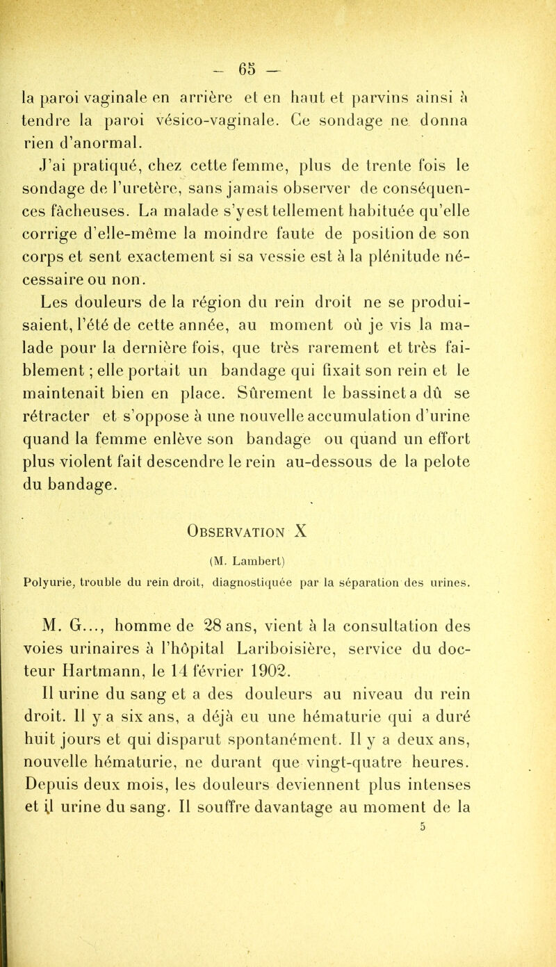 la paroi vaginale en arrière et en haut et parvins ainsi h tendre la paroi vésico-vaginale. Ce sondage ne donna rien d’anormal. J’ai pratiqué, chez cette femme, plus de trente fois le sondage de l’uretère, sans jamais observer de conséquen- ces fâcheuses. La malade s’yest tellement habituée qu’elle corrige d’elle-même la moindre faute de position de son corps et sent exactement si sa vessie est à la plénitude né- cessaire ou non. Les douleurs de la région du rein droit ne se produi- saient, l’été de cette année, au moment où je vis la ma- lade pour la dernière fois, que très rarement et très fai- blement ; elle portait un bandage qui fixait son rein et le maintenait bien en place. Sûrement le bassinet a dû se rétracter et s’oppose à une nouvelle accumulation d’urine quand la femme enlève son bandage ou quand un effort plus violent fait descendre le rein au-dessous de la pelote du bandage. Observation X (M. Lambert) Polyurie, trouble du rein droit, diagnostiquée par la séparation des urines. M. G..., homme de 28 ans, vient à la consultation des voies urinaires à l’hôpital Lariboisière, service du doc- teur Hartmann, le 14 février 1902. Il urine du sang et a des douleurs au niveau du rein droit. 11 y a six ans, a déjà eu une hématurie qui a duré huit jours et qui disparut spontanément. Il y a deux ans, nouvelle hématurie, ne durant que vingt-quatre heures. Depuis deux mois, les douleurs deviennent plus intenses et U urine du sang. Il souffre davantage au moment de la