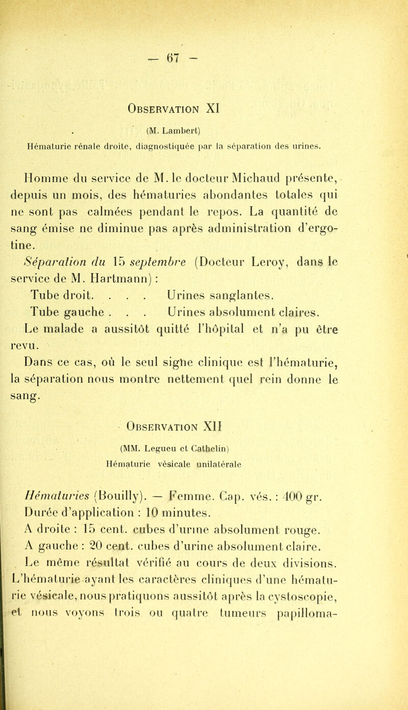 Observation XI (M. Lambert) Hématurie rénale droite, diagnostiquée par la séparation des urines. Homme du service de M. le docteur Michaud présente, depuis un mois, des hématuries abondantes totales qui ne sont pas calmées pendant le repos. La quantité de sang émise ne diminue pas après administration d’ergo- tine. Séparation du 15 septembre (Docteur Leroy, dans le service de M. Hartmann) : Tube droit. . . . Urines sanglantes. Tube gauche . . . Urines absolument claires. Le malade a aussitôt quitté l’hôpital et n’a pu être revu. Dans ce cas, où le seul sigtie clinique est l’hématurie, la séparation nous montre nettement quel rein donne le sang. ■ Observation XH (MM. Legueu et Cathelin) Hématurie vésicale unilatérale Hématuries (Bouilly). ~ Femme. Cap. vés. : 400 gr. Durée d’application : 10 minutes. A droite : 15 cent, cubes d’urine absolument rouge. A gauche : 20 cent, cubes d’urine absolument claire. Le même résultat vérifié au cours de deux divisions. L’hématurie-ayant les caractères cliniques d’une hématu- rie vésicale, nous pratiquons aussitôt après la cystoscopie, et nous voyons trois ou quatre tumeurs papillorna-