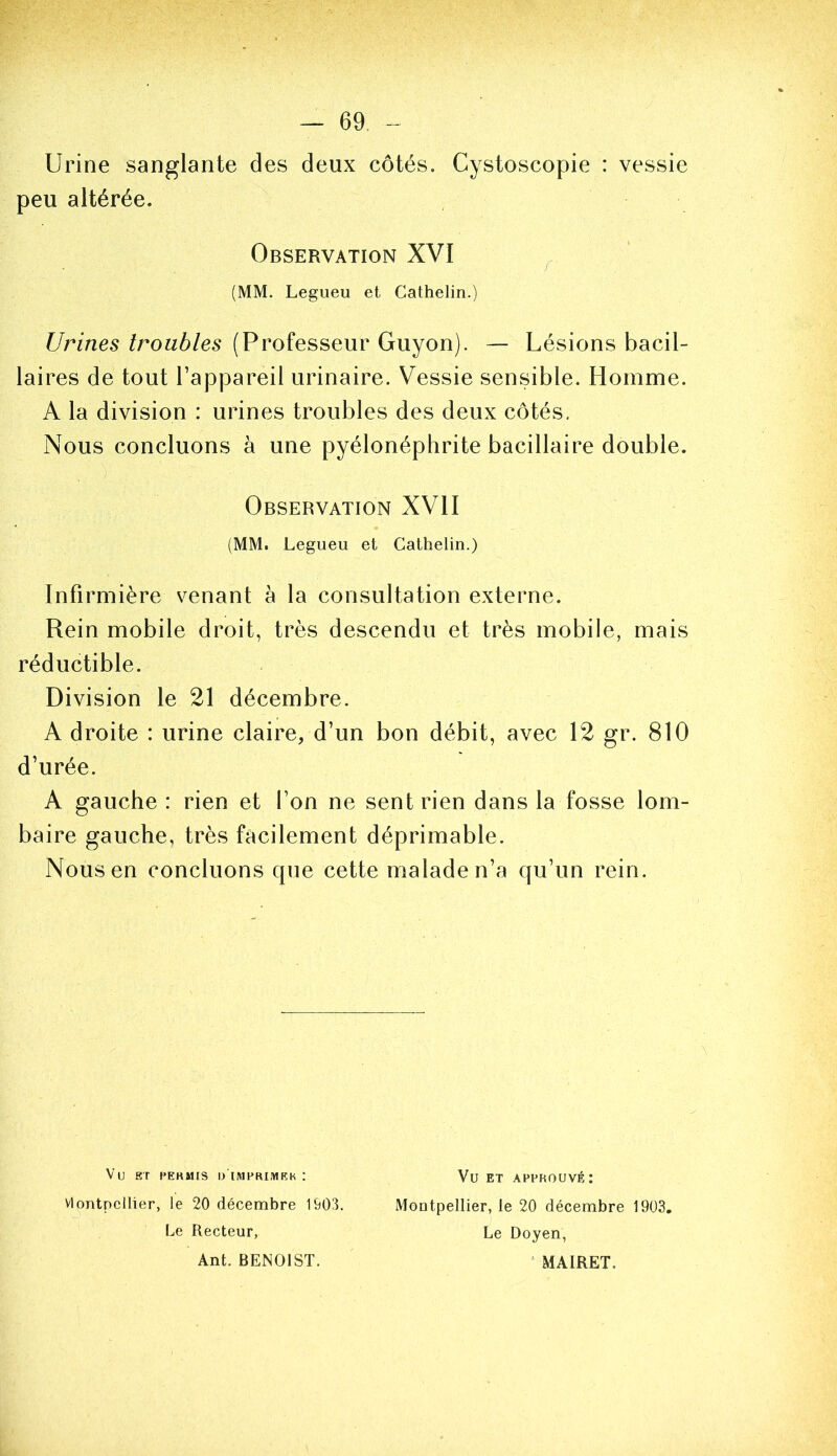 Urine sanglante des deux côtés. Cystoscopie : vessie peu altérée. Urines troubles (Professeur Guyon). — Lésions bacil- laires de tout l’appareil urinaire. Vessie sensible. Homme. A la division : urines troubles des deux côtés. Nous concluons à une pyélonéphrite bacillaire double. Infirmière venant à la consultation externe. Rein mobile droit, très descendu et très mobile, mais réductible. Division le 21 décembre. A droite : urine claire, d’un bon débit, avec 12 gr. 810 d’urée. A gauche : rien et l’on ne sent rien dans la fosse lom- baire gauche, très facilement déprimable. Nous en concluons cpie cette malade n’a qu’un rein. Observation XVI (MM. Legueu et Cathelin.) Observation XVII (MM. Legueu et Cathelin.) Vu ST MEKMIS l> IMPRIMEK : vlontpcllier, le 20 décembre 1903. Le Recteur, Ant. BENOIST. Vu ET APPROUVÉ : Montpellier, le 20 décembre 1903, Le Doyen, ^ MAIRET.