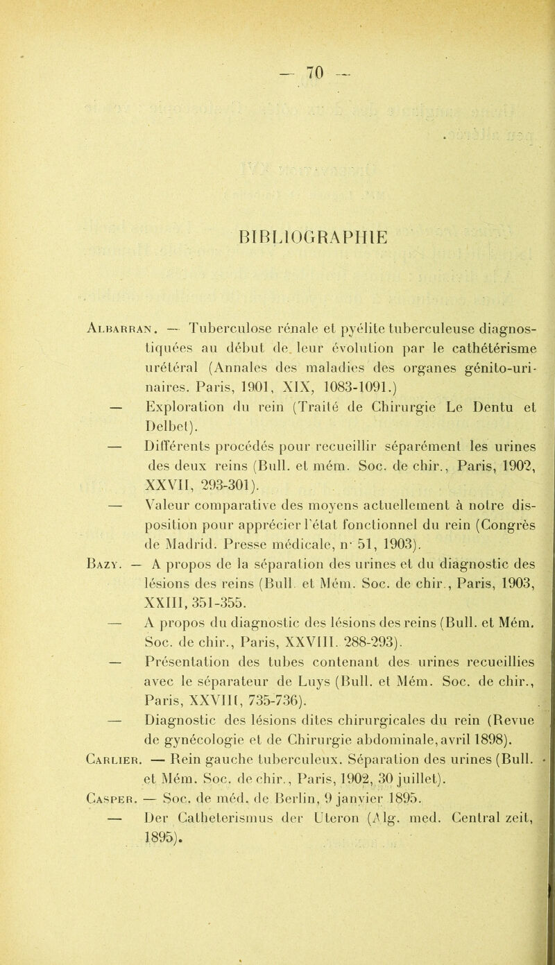 BIBLIOGRAPHIE Albarran. — Tuberculose rénale et pyélite tuberculeuse diagnos- tiquées au début de. leur évolution par le cathétérisme urétéral (Annales des maladies des organes génito-uri- naires. Paris, 1901, XIX, 1083-1091.) — Exploration du rein (Traité de Chirurgie Le Dentu et Delbel). — Différents procédés pour recueillir séparément les urines des deux reins (Bull, et mém. Soc. de chir., Paris, 1902, XXVII, 293-301). — Valeur comparative des moyens actuellement à notre dis- position pour apprécier l’état fonctionnel du rein (Congrès de Madrid. Presse médicale, n- 51, 1903). Bazy. — A propos de la séparation des urines et du diagnostic des lésions des reins (Bull, et Mém. Soc. de chir., Paris, 1903, XXIII, 351-355. — A propos du diagnostic des lésions des reins (Bull, et Mém. Soc. de chir., Paris, XXVIII. 288-293). — Présentation des tubes contenant des urines recueillies avec le séparateur de Luys (Bull, et Mém. Soc. de chir., Paris, XXVIIl, 735-736). — Diagnostic des lésions dites chirurgicales du rein (Bevue de gynécologie et de Chirurgie abdominale,avril 1898). Carlier. — Bein gauche tuberculeux. Séparation des urines (Bull, et Mém. Soc. de chir., Paris, 1902, 30 juillet). Casper. — Soc. de méd. de Berlin, 9 janvier 1895. — Der Catheterismus der Uteron (i^lg. med. Central zeit, 1895).