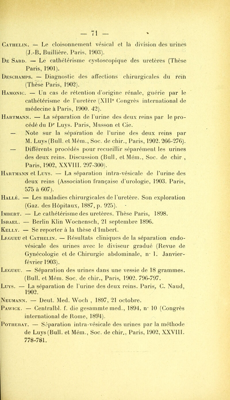 Cathelin. — Le cloisonnement vésical et la division des urines (J.-B. BuilÜère. Paris, 1903). De Sard. — Le cathétérisme cystoscopique des uretères (Thèse Paris, 1901). Deschamps. — Diagnostic des affections chirurgicales du rein (Thèse Paris, 1902). Hamonig. — Un cas de rétention d’origine rénale, guérie par le cathétérisme de l’uretère (XIIP Congrès international de médecine à Paris, 1900. 42). Hartmann. — La séparation de l’urine des deux reins par le pro- cédé du D’' Luys. Paris, Masson et Cie. — Note sur la sépaTation de l’urine des deux reins par M. Luys (Bull. etMém., Soc. de chir., Paris, 1902.266-276). — Différents procédés pour recueillir séparément les urines des deux reins. Discussion (Bull. etMém., Soc. de chir , Paris, 1902, XXVIIL 297-300). Hartmann et Luys. — La séparation intra-vésicale de l’urine des deux reins (Association française d’urologie, 1903. Paris, 575 à 607). Halle. ■— Les maladies chirurgicales de l’uretère. Son exploration (Gaz. des Hôpitaux, 1887, p. 925). Imbert. — Le cathétérisme des uretères. Thèse Paris, 1898. Israël. — Berlin Klin Wochensch, 21 septembre 1896. Kelly. — Se reporter à la thèse dlmbert. Legueu et Cathelin. — Bésultats cliniques de la séparation endo- vésicale des urines avec le diviseur gradué (Revue de Gynécologie et de Chirurgie abdominale, n* 1. Janvier- février 1903). Legueu. — Séparation des urines dans une vessie de 18 grammes. (Bull, et Mém. Soc. de chir., Paris, 1902. 796-797. Luys. — La séparation de l’urine des deux reins. Paris^, C. Naud, 1902. Neumann. — Deut. Med. Woch , 1897, 21 octobre. Pawick. — Centralbl. f. die gesammte med., 1894, n* 10 (Congrès international de Rome, 1894). PoTHERAT. — Séparation intra-vésicale des urines par la méthode de Luys (Bull, et Mém., Soc. de chir., Paris, 1902, XXVIIL 778-781.