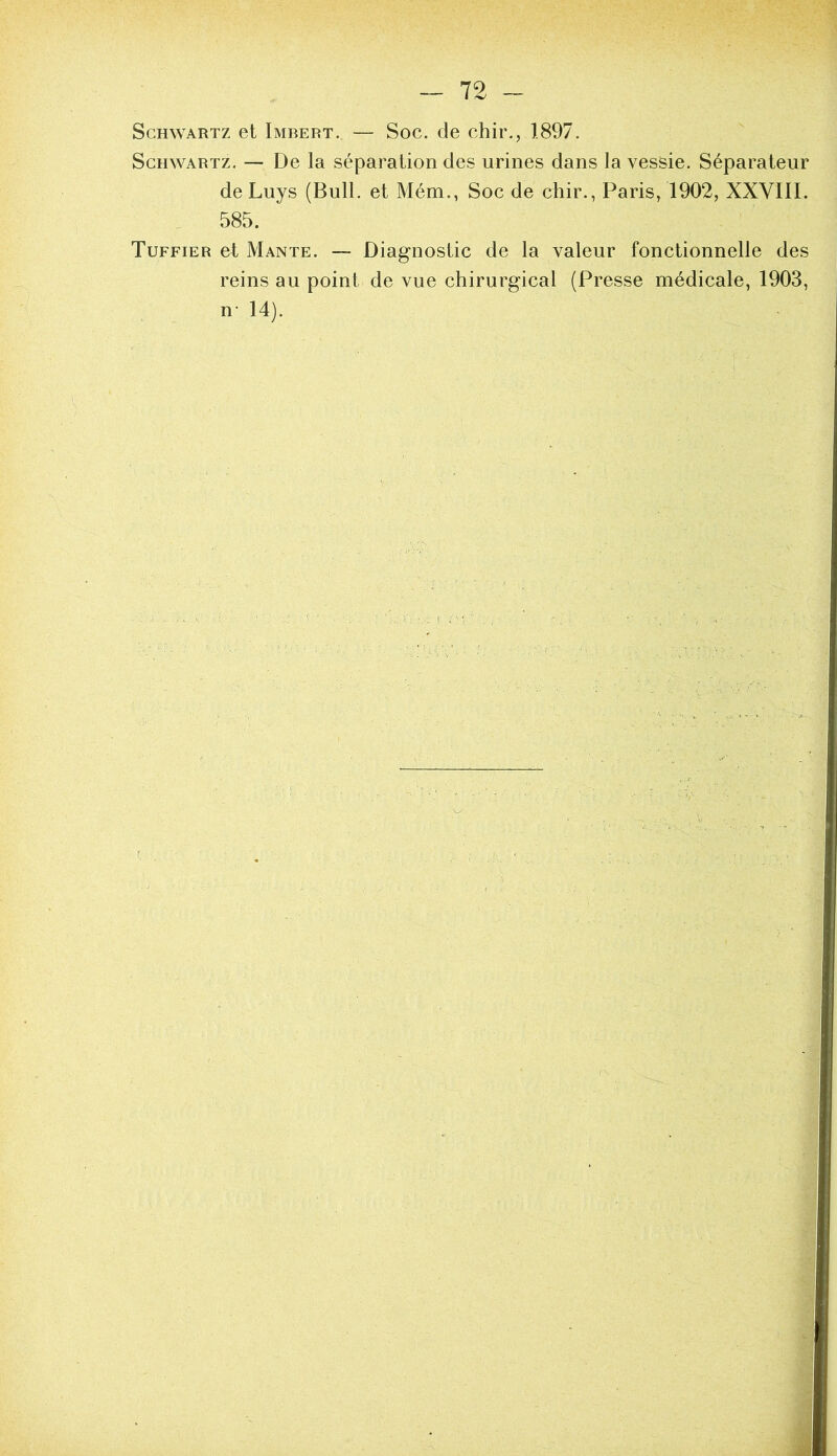 ScHWARTZ et Imbert. — Soc. de chir., 1897. Schwartz, — De la séparation des urines dans la vessie. Séparateur deLuys (Bull, et Mém., Soc de chir., Paris, 1902, XXVIII. . 585. Tuffier et Mante. — Diagnostic de la valeur fonctionnelle des reins au point de vue chirurgical (Presse médicale, 1903, n- 14).