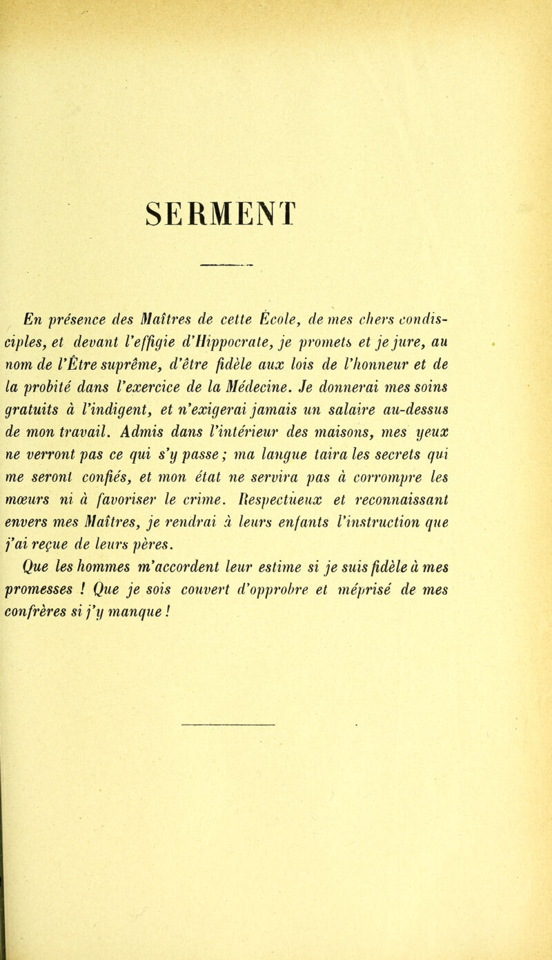 SERMENT En présence des Maîtres de cette École, de mes chers condis- ciples, et devant Veffigie d'Hippocrate, je promets et je jure, au nom de l'Être suprême, d'être fidèle aux lois de l'honneur et de la probité dans l'exercice de la Médecine. Je donnerai mes soins gratuits à l'indigent, et n'exigerai jamais un salaire au-dessus de mon travail. Admis dans l'intérieur des maisons, mes yeux ne verront pas ce qui s'y passe ; ma langue taira les secrets qui me seront confiés, et mon état ne servira pas à corrompre les mœurs ni à favoriser le crime. Respectueux et reconnaissant envers mes Maîtres, je i^endrai à leurs enfants l'instruction que j'ai reçue de leurs pères. Que les hommes m'accordent leur estime si je suis fidèle à mes promesses ! Que je sois couvert d'opprobre et méprisé de mes confrères si j'y manque !