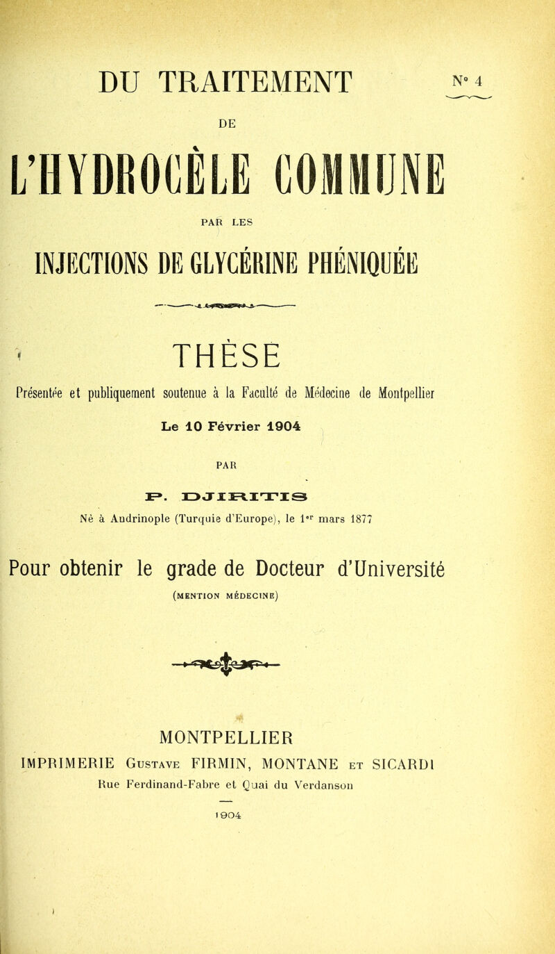 DU TRAITEMENT PAR LES - ; INJPXTIONS DE GLYCÉRINE PHÉNIQUÉE THÈSE Présentée et publiquement soutenue à la Faculté de Médecine de Montpellier Le 10 Février 1904 n Nè à Audrinople (Turquie d’Europe), le l®** mars 1877 Pour obtenir le grade de Docteur d’Université (mention médecine) MONTPELLIER IMPRIMERIE Gustave FIRMIN, MONTANE et SICARUl Rue Ferdinand-Fabre et Quai du Verdanson