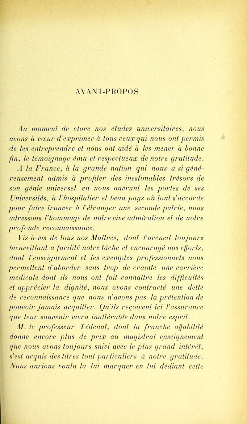 AVANT-PROPOS Au moment de clore nos éludes universitaires^ nous avons à cœur d'exprimer à tous ceux qui nous ont permis de les entreprendre et nous ont aidé à les mener à bonne fin, le témoignage ému et respectueux de notre gratitude. A la France, à la grande nation qui nous a si'géné- reusemenl admis à profiler des inestimables trésors de son génie universel en nous ouvrant les portes de ses Universités, à F hospitalier et beau pags ou tout s'accorde pour faire trouver à Vétranger une seconde patrie, nous adressons Vhommage de notre vive admiration et de notre profonde reconnaissance. Vis Cl-vis de tous nos Maîtres, dont F accueil toujours bienveiltanl a facilité notre lâche et encouragé nos efforts, dont F enseignement et les exemples professionnels nous permettent d'aborder sans trop de crainte une carrière médicale dont ils nous ont fait connaître les difficultés et apprécier ta dignité, nous avons contracté une dette de reconnaissance que nous ri avons pas la prétention de pouvoir jamais acquitter. Qu ils reçoivent ici Vassurance que leur souvenir vivra inaltérable dans notre esprit. M. le professeur Tédenat, dont la franche affabilité donne encore plus de prix au magistral enseignement que nous avons toujours suivi avec le plus grand intérêt, s est acquis des litres tout particuliers a notre gratitude. Nous aurions voulu la lui marquer en lui dédiant celle