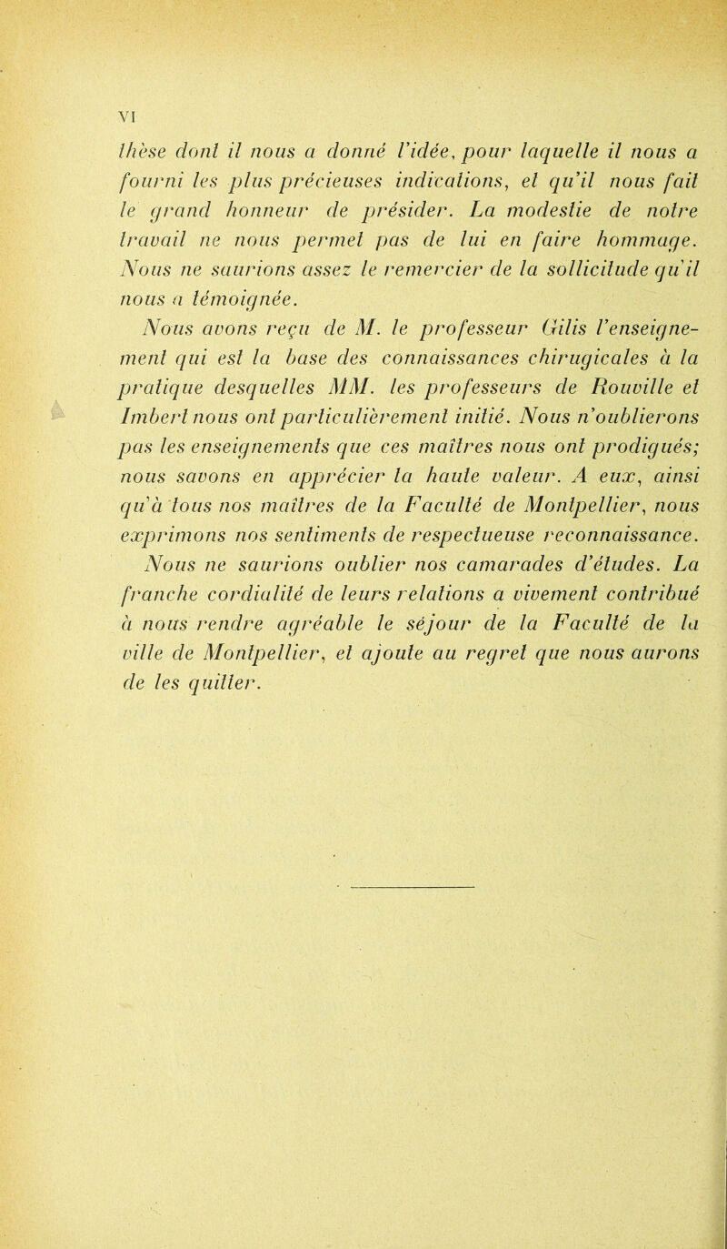 Ihëse dont il nous a donné Vidée, pour laquelle il nous a fourni les plus précieuses indications, el quil nous fait le grand honneur de présider. La modestie de notre travail ne nous permet pas de lui en faire hommage. Nous ne saurions assez le remercier de la sollicitude quit nous a témoignée. Nous avons reçu de M. le professeur Gilis renseigne- ment qui est la base des connaissances chirugicales à la pratique desqueltes MM. les professeurs de Rouville el Imbert nous ont particulièrement initié. Nous n oublierons pas les enseignements que ces maîtres nous ont prodigués; nous savons en apprécier ta haute valeur. A eux, ainsi quà tous nos maîtres de la Faculté de Montpellier, nous exprimons nos sentiments de respectueuse reconnaissance. Nous ne saurions oublier nos camarades d'études. La franche cordialité de leurs relations a vivement contribué à nous rendre agréable le séjour de la Faculté de la ville de Montpellier, el ajoute au regret que nous aurons de les quitter.