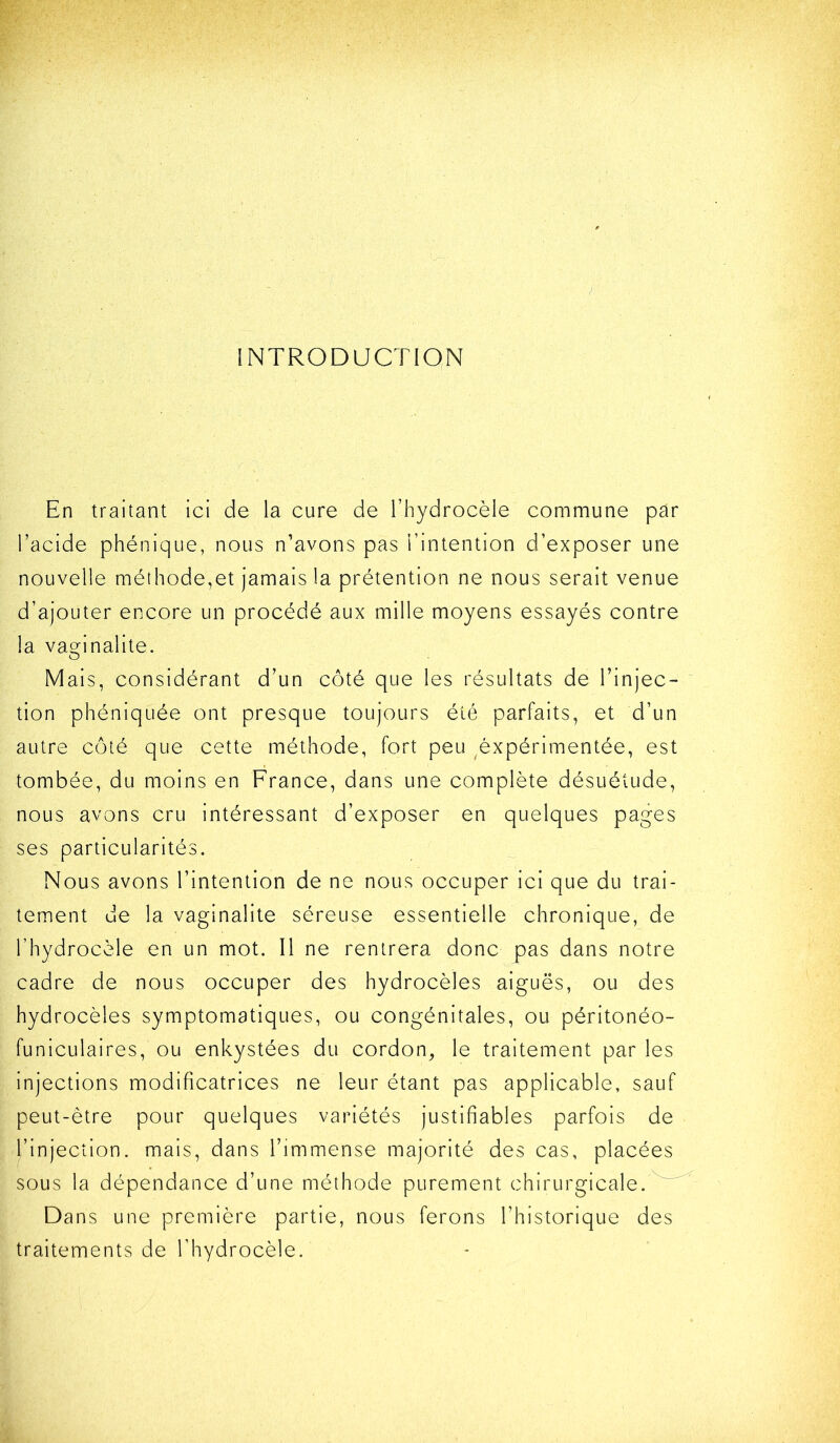 INTRODUCTION En traitant ici de la cure de l’hydrocèle commune par l’acide phénique, nous n’avons pas l’intention d’exposer une nouvelle méthode,et jamais la prétention ne nous serait venue d’ajouter encore un procédé aux mille moyens essayés contre la va2:inalite. Mais, considérant d’un côté que les résultats de l’injec- tion phéniquée ont presque toujours été parfaits, et d’un autre côté que cette méthode, fort peu ^éxpérimentée, est tombée, du moins en France, dans une complète désuétude, nous avons cru intéressant d’exposer en quelques pages ses particularités. Nous avons l’intention de ne nous occuper ici que du trai- tement de la vaginalite séreuse essentielle chronique, de l’hydrocèle en un mot. Il ne rentrera donc pas dans notre cadre de nous occuper des hydrocèles aiguës, ou des hydrocèles symptomatiques, ou congénitales, ou péritonéo- funicLilaires, ou enkystées du cordon, le traitement par les injections modificatrices ne leur étant pas applicable, sauf peut-être pour quelques variétés justifiables parfois de l’injection, mais, dans l’immense majorité des cas, placées sous la dépendance d’une méthode purement chirurgicale.^^ Dans une première partie, nous ferons l’historique des traitements de l’hydrocèle.