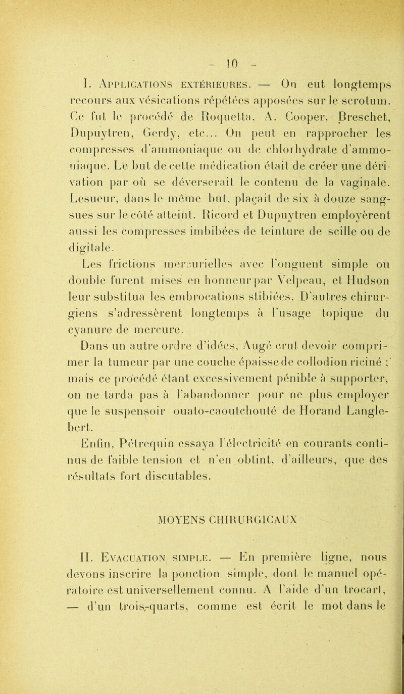 !0 I. Applications extérieures. — On eut longtemps recours aux vésications répétées apposées sur le scrotum. Ce fut le procédé de Roquetta, A. Gooper, jBreschet, Dupuytren, Gerdy, etc... On peut en rapprocher les compresses d’ammoniaque ou de chlorhydrate d’ammo- niaque. Le but de cette médication était de créer une déri- vation par où se déverserait le contenu de la vaginale. Lesueur, dans le même but, plaçait de six à douze sang- sues sur le côté alteint. Ricord et Dupuytren employèrent aussi les compresses imbibées de teinture de scille ou de digitale. Les frictions mercnirielles avec l’onguent simple ou double furent mises en honneur par Velpeau, et Hudson leur substitua les embrocations stibiées. D’autres chirur- giens s’adressèrent longtemps à l’usage topique du cyanure de mercure. Dans un autre ordre d’idées, Augé crut devoir compri- mer la tumeur par une couche épaisse de collodion riciné mais ce procédé étant excessivement pénible à supporter, on ne tarda pas à l’abandonner pour ne plus employer que le suspenpoir ouato-caoutchouté de Horand Langle- bert. Enfin, Pétrequin essaya l’électricité en courants conti- nus de faible tension et n’en obtint, d’ailleurs, que des résultats fort discutables. MOYENS CHIRURGICAUX : IL Evacuation, simple. — En première ligne, nous devons inscrire la ponction simple, dont le manuel opé- ratoire est universellement connu. A l’aide d’un trocart, — d’un trois.-quarts, comme est écrit le mot dans le