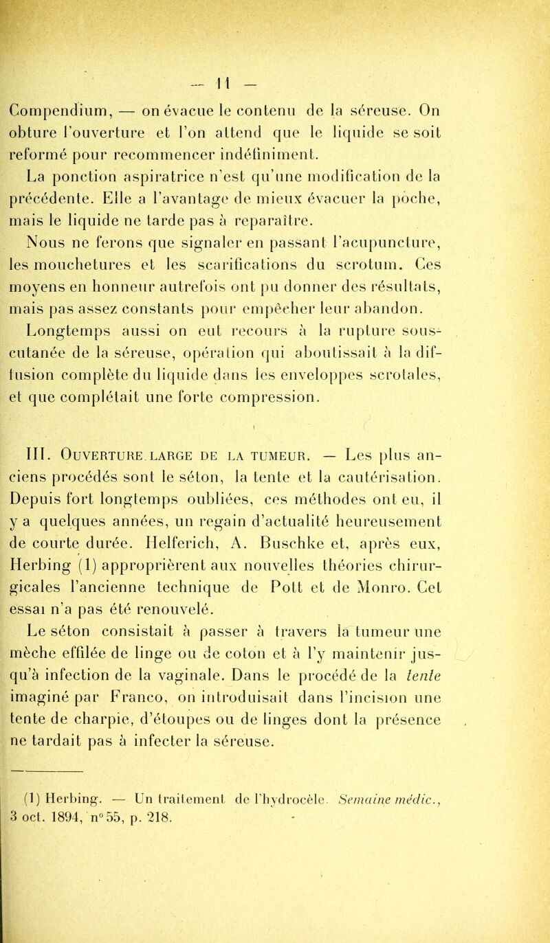 Compendium, — on évacue le contenu de la séreuse. On obture l’ouverture et l’on attend que le liquide se soit reformé pour recommencer indétiniment. La ponction aspiratrice n’est qu’une modification de la précédente. Elle a l’avantage de mieux évacuer la poche, mais le liquide ne tarde pas à reparaître. Nous ne ferons que signaler en passant l’acupuncture, les mouchetures et les scarifications du scrotum. Ces moyens en honneur autrefois ont pu donner des résultats, mais pas assez constants pour empêcher leur abandon. Longtemps aussi on eut i-ecours à la rupture sous- cutanée de la séreuse, opération qui aboutissait à la dif- tusion complète du liquide dans les enveloppes scroiales, et que complétait une forte compression. III. Ouverture LARGE de la tumeur. — Les plus an- ciens procédés sont le séton, la tente et la cautérisation. Depuis fort longtemps oubliées, ces méthodes ont eu, il y a quelques années, un regain d’actualité heureusement de courte durée. Helferich, A. Buschke et, après eux, Herbing (1) approprièrent aux nouvelles théories chirur- gicales l’ancienne technique de Pott et de Monro. Cet essai n’a pas été renouvelé. Le séton consistait à passer à travers la tumeur une mèche effilée de linge ou de coton et à l’y maintenir jus- qu’à infection de la vaginale. Dans le procédé de la lente imaginé par Franco, on introduisait dans l’incision une tente de charpie, d’étoupes ou de linges dont la présence ne tardait pas à infecter la séreuse. (1) Herbing. — Un traitement de riiydrocèle. Semaine médic., 3 oct. 1894, n°55, p. 218. •