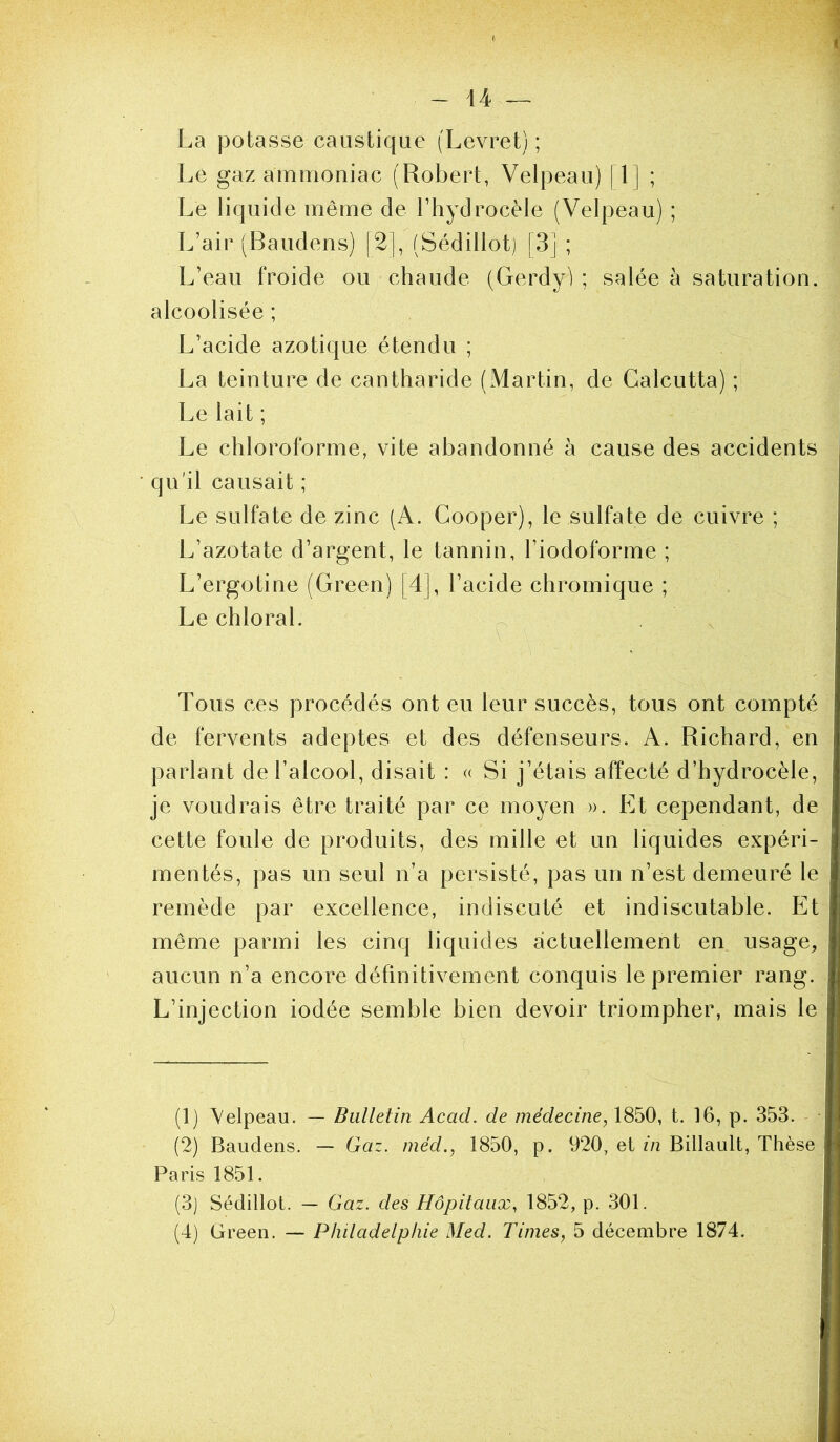 1 La potasse caustique (Levret) ; Le gaz ammoniac (Robert, Velpeau) 11| ; Le liquide même de l’hydrocèle (Velpeau) ; L’air (Baudeiis) |2], (Sédillot) |3j ; L’eau froide ou chaude (Gerdy) ; salée à saturation, alcoolisée ; L’acide azotique étendu ; La teinture de cantharide (xMartin, de Calcutta) ; Le lait ; Le chloroforme, vite abandonné à cause des accidents ■ qu'il causait ; Le sulfate de zinc (A. Cooper), le sulfate de cuivre ; L’azotate d’argent, le tannin, l’iodoforme ; L’ergotine (Green) [4], l’acide chromique ; Le chloral. ^ Tous ces procédés ont eu leur succès, tous ont compté de fervents adeptes et des défenseurs. A. Richard, en parlant de l’alcool, disait : <( Si j’étais affecté d’hydrocèle, je voudrais être traité par ce moyen ». Et cependant, de cette foule de produits, des mille et un liquides expéri- mentés, pas un seul n’a persisté, pas un n’est demeuré le remède par excellence, indiscuté et indiscutable. Et même parmi les cinq liquides actuellement en usage, aucun n’a encore définitivement conquis le premier rang. L’injection iodée semble bien devoir triompher, mais le (1) Velpeau. — Bulletin Acad, de médecine, 1850, t. 16, p. 353. - (2) Baudens. — Gaz. méd., 1850, p. 920, et m Bidault, Thèse Paris 1851. (3) Sédillot. — Gaz. des Hôpitaux, 1852, p. 301. (4) Green. — Phdadelpliie Med. Times, 5 décembre 1874. J ,