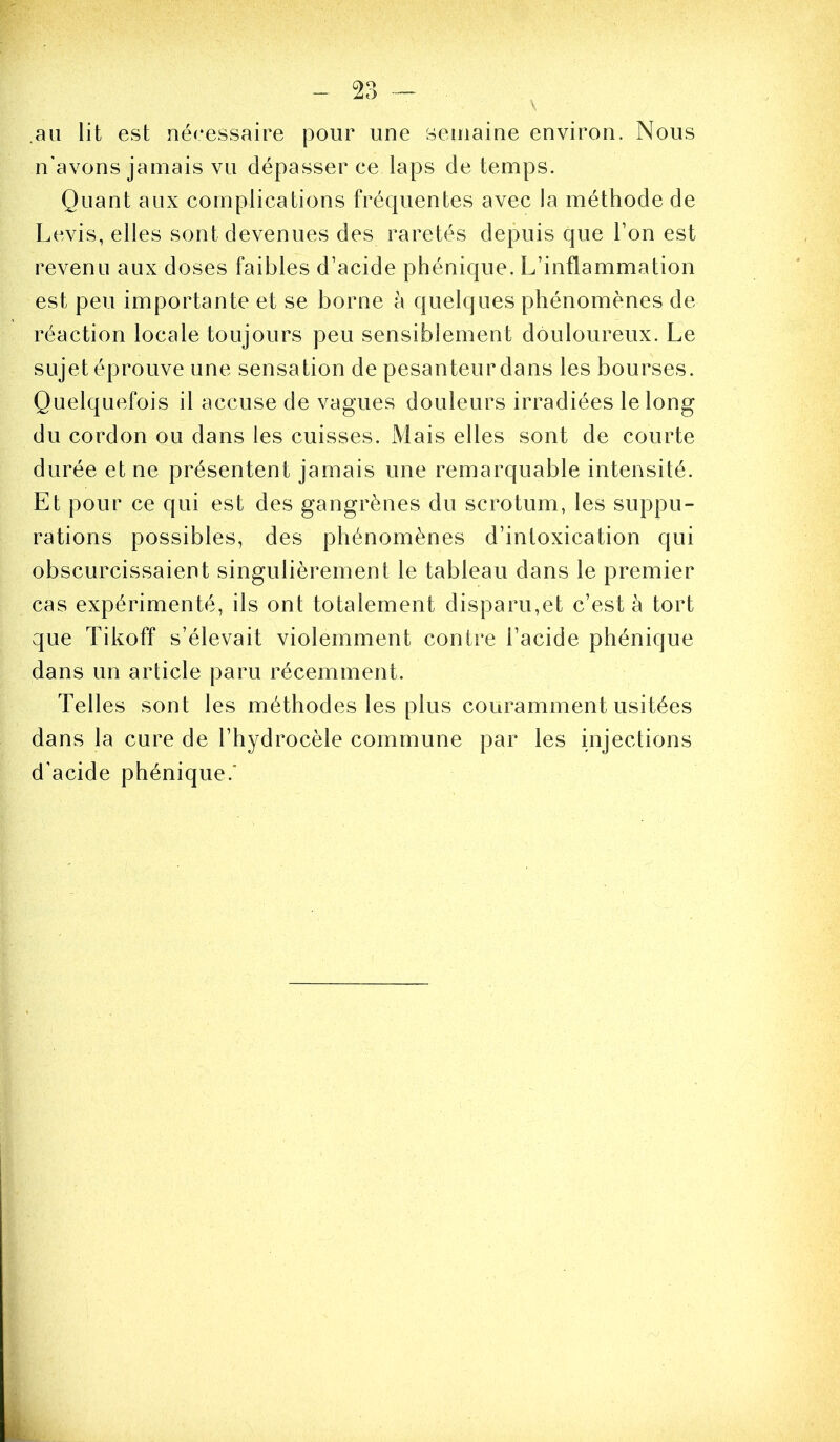 \ au lit est nécessaire pour une semaine environ. Nous n'avons jamais vu dépasser ce laps de temps. Quant aux complications fréquentes avec la méthode de Levis, elles sont devenues des raretés depuis que Ton est revenu aux doses faibles d’acide phénique. L’inflammation est peu importante et se borne à quelques phénomènes de réaction locale toujours peu sensiblement douloureux. Le sujet éprouve une sensation de pesanteur dans les bourses. Quelquefois il accuse de vagues douleurs irradiées le long du cordon ou dans les cuisses. Mais elles sont de courte durée et ne présentent jamais une remarquable intensité. Et pour ce qui est des gangrènes du scrotum, les suppu- rations possibles, des phénomènes d’intoxication qui obscurcissaient singulièrement le tableau dans le premier cas expérimenté, ils ont totalement disparu,et c’est à tort que Tikoff s’élevait violemment contre l’acide phénique dans un article paru récemment. Telles sont les méthodes les plus couramment usitées dans la cure de l’hydrocèle commune par les injections d’acide phénique.’