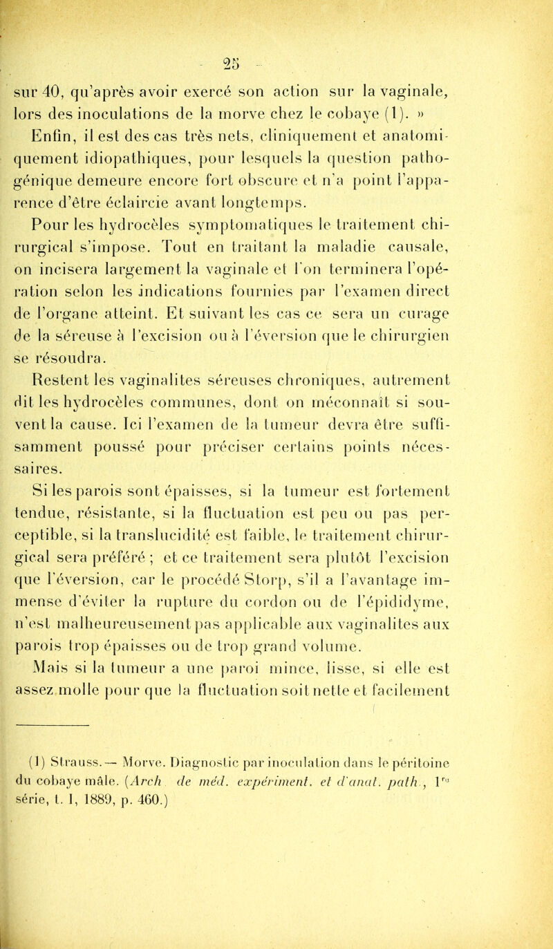 sur 40, qu’après avoir exercé son action sur la vaginale, lors des inoculations de la morve chez le cobaye (1). » Enfin, il est des cas très nets, cliniquement et anatomi- quement idiopathiques, pour lesquels la question patho- génique demeure encore fort obscure et n’a point l’appa- rence d’être éclaircie avant longtemps. Pour les hydrocèles symptomatiques le traitement chi- rurgical s’impose. Tout en traitant la maladie causale, on incisera largement la vaginale et Ton terminera l’opé- ration selon les indications fournies par l’examen direct de l’organe atteint. Et suivant les cas ce sera un curage de la séreuse à l’excision ou à l’éversion que le chirurgien se résoudra. Restent les vaginalites séreuses chroniques, autrement dit les hydrocèles communes, dont on méconnaît si sou- vent la cause. Ici l’examen de la tumeur devra être suffi- samment poussé pour préciser cejdains points néces- saires. Si les parois sont épaisses, si la tumeur est fortement tendue, résistante, si la fluctuation est peu ou pas per- ceptible, si la translucidité est faible, le traitement chirur- gical sera préféré; et ce traitement sera plutôt l’excision que réversion, car le procédé Storp, s’il a l’avantage im- mense d’éviter la rupture du cordon ou de l’épididyme, n’est malheureusement pas applicable aux vaginalites aux parois trop épaisses ou de trop grand volume. Mais si la tumeur a une ]>aroi mince, lisse, si elle est assez molle pour que la fluctuation soit nette et facilement (1) Strauss.— Morve. Diagnostic par inoculation dans le péritoine du cobaye mâle. (Mrc/î de mëd. expériment. et d'anal, pcdh., série, t. I, 1889, p. 460.)