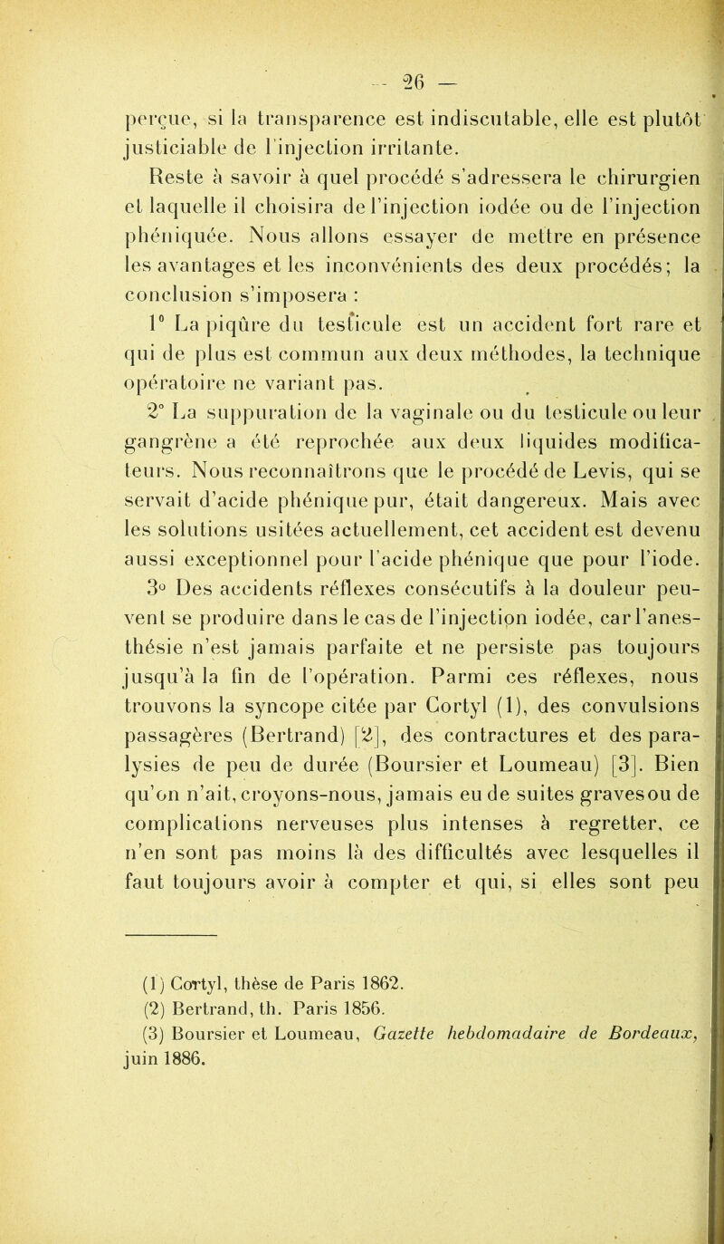 - ^26 - perçue, si la transparence est indiscutable, elle est plutôt justiciable de l’injection irritante. Reste à savoir à quel procédé s’adressera le chirurgien et laquelle il choisira de l’injection iodée ou de l’injection phéniquée. Nous allons essayer de mettre en présence les avantages et les inconvénients des deux procédés; la conclusion s’imposera : R La piqûre du tesficule est un accident fort rare et qui de plus est commun aux deux méthodes, la technique opératoire ne variant pas. 2° La suppuration de la vaginale ou du testicule ou leur . gangrène a été reprochée aux deux liquides modilica- teurs. Nous reconnaîtrons que le procédé de Levis, qui se servait d’acide phéniquepur, était dangereux. Mais avec les solutions usitées actuellement, cet accident est devenu aussi exceptionnel pour l’acide phénique que pour l’iode. 3^^ Des accidents réflexes consécutifs à la douleur peu- vent se produire dans le cas de l’injection iodée, car l’anes- thésie n’est jamais parfaite et ne persiste pas toujours jusqu’à la fin de l’opération. Parmi ces réflexes, nous trouvons la syncope citée par Cortyl (1), des convulsions passagères (Bertrand) [2], des contractures et des para- lysies de peu de durée (Boursier et Loumeau) [3]. Bien qu’on n’ait, croyons-nous, jamais eu de suites gravesou de complications nerveuses plus intenses à regretter, ce n’en sont pas moins là des difficultés avec lesquelles il faut toujours avoir à compter et qui, si elles sont peu (1) Cortyl, thèse de Paris 1862. (2) Bertrand, th. Paris 1856. (3) Boursier et Loumeau, Gazette hebdomadaire de Bordeaux, juin 1886.