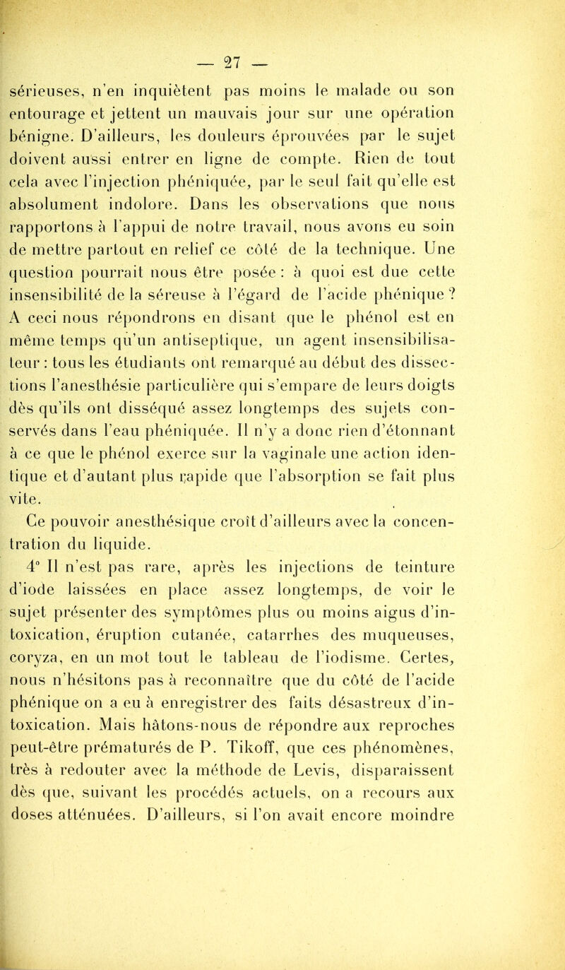 sérieuses, n’en inquiètent pas moins le malade ou son entourage et jettent un mauvais jour sur une opération bénigne. D’ailleurs, les douleurs éprouvées par le sujet doivent aussi entrer en ligne de compte. Rien de tout cela avec l’injection phéniquée, par le seul fait qu’elle est absolument indolore. Dans les observations que nous rapportons à l’appui de notre travail, nous avons eu soin de mettre partout en relief ce côté de la technique. Une question pourrait nous être posée : à quoi est due cette insensibilité de la séreuse à l’égard de l’acide phénique ? A ceci nous répondrons en disant que le phénol est en même temps qu’un antiseptique, un agent insensibilisa- teur : tous les étudiants ont remarqué au début des dissec- tions l’anesthésie particulière qui s’empare de leurs doigts dès qu’ils ont disséqué assez longtemps des sujets con- servés dans l’eau phéniquée. Il n’y a donc rien d’étonnant à ce que le phénol exerce sur la vaginale une action iden- tique et d’autant plus i^apide que l’absorption se fait plus vite. Ce pouvoir anesthésique croît d’ailleurs avec la concen- tration du liquide. 4° Il n’est pas rare, après les injections de teinture d’iode laissées en place assez longtemps, de voir le sujet présenter des symptômes plus ou moins aigus d’in- toxication, éruption cutanée, catarrhes des muqueuses, coryza, en un mot tout le tableau de l’iodisme. Certes^ nous n’hésitons pas à reconnaître que du côté de l’acide phénique on a eu à enregistrer des faits désastreux d’in- toxication. Mais hâtons-nous de répondre aux reproches peut-être prématurés de P. Tikoff, que ces phénomènes, très à redouter avec la méthode de Levis, disparaissent dès que, suivant les procédés actuels, on a recours aux doses atténuées. D’ailleurs, si l’on avait encore moindre