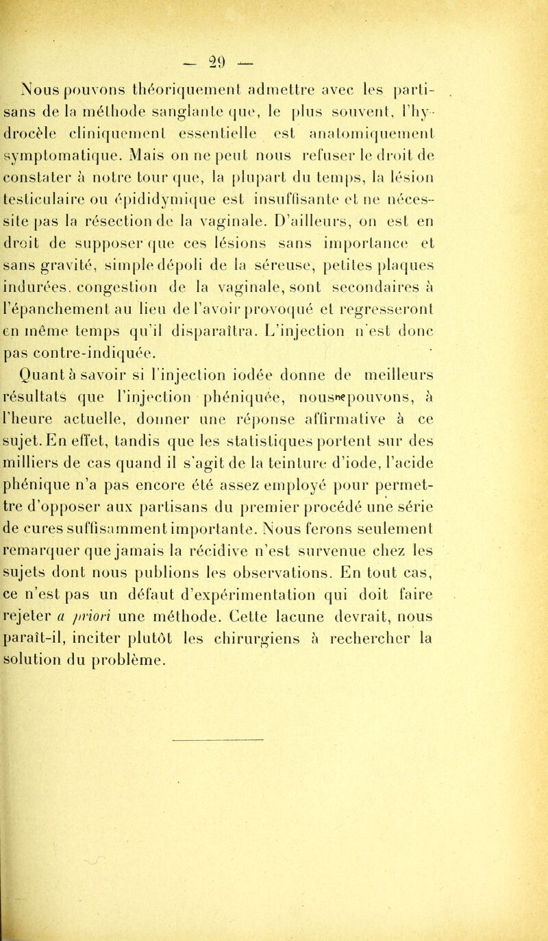 Nous pouvons théoriquement admettre avec les ])artî- sans delà mélhode sanglante que, le jjlus souvent, Fliy- drocèle cliniquement essentielle est anatomiquement symptomatique. Mais on ne peut nous refuser le di-oit de constater à notre tour que, la plupart du temps, la lésion testiculaire ou épididymique est insuffisante et ne néces- site pas la résection de la vaginale. D’ailleurs, on est en droit de supposer que ces lésions sans importance et sans gravité, simple dépoli de la séreuse, petites plaques indurées, congestion de la vaginale, sont secondaires à l’épanchement au lieu de l’avoir provoqué et régresseront en même temps qu’il disparaîtra. L’injection n'est donc pas contre-indiquée. j Quant à savoir si l’injection iodée donne de meilleurs résultats que l’injection phéniquée, nousnepouvons, h l’heure actuelle, donner une ré])onse affirmative à ce sujet. En effet, tandis que les statistiques portent sur des milliers de cas quand il s’agit de la teinture d’iode, l’acide phénique n’a pas encore été assez employé pour permet- tre d’opposer aux partisans du premier procédé une série de cures suffisamment importante. Nous ferons seulement remarquer que jamais la récidive n’est survenue chez les sujets dont nous publions les observations. En tout cas, ce n’est pas un défaut d’expérimentation qui doit faire rejeter a jiviori une méthode. Cette lacune devrait, nous paraît-il, inciter plutôt les chirurgiens à rechercher la solution du problème.