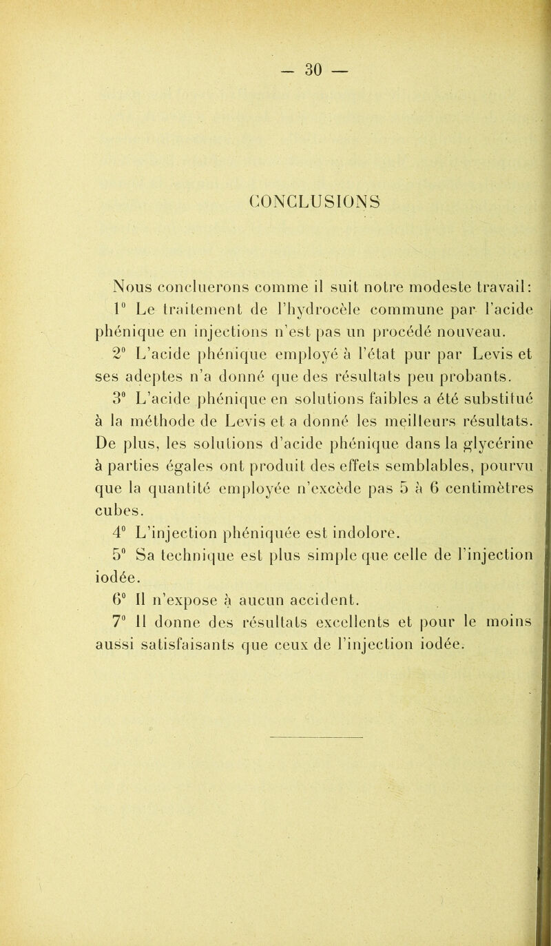 CONCLUSIONS Nous concilierons comme il suit notre modeste travail: V Le traitement de l’hydrocèle commune par l’acide phénique en injections n’est pas un procédé nouveau. 2“ L’acide phénique employé à l’état pur par Levis et ses adeptes n’a donné que des résultats peu probants. 3” L’acide phénique en solutions faibles a été substitué à la méthode de Levis et a donné les meilleurs résultats. De plus, les solutions d’acide phénique dans la glycérine à parties égales ont produit des effets semblables, pourvu que la quantité employée n’excède pas 5 à 6 centimètres cubes. 4° L’injection phéniquée est indolore. 5” Sa technique est plus simple que celle de l’injection iodée. 6” Il n’expose à aucun accident. 7*^ 11 donne des résultats excellents et pour le moins aussi satisfaisants que ceux de l’injection iodée.