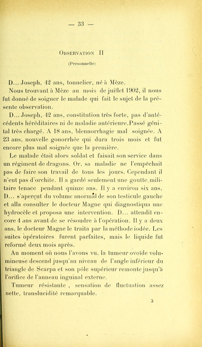 Observation II (Personnelle) D... Joseph, 42 ans, tonnelier, né à Mèze. Nous trouvant à Mèze au mois de juillet 1902, il nous fut donné de soigner le malade qui fait le sujet de la pré- sente observation. D... Joseph, 42 ans, constitution très forte, pas d’anté- cédents héréditaires ni de maladie antérieure.Passé géni- tal très chargé. A 18 ans, blennorrhagie mal soignée. A 23 ans, nouvelle gonorrhée qui dura trois mois et fut encore plus mal soignée que la première. Le malade était alors soldat et faisait son service dans un régiment de dragons. Or, sa maladie ne l’empêchait pas de faire son travail de tous les jours. Cependant il n’eut pas d’orchite. Il a gardé seulement une goutte, mili- taire tenace pendant quinze ans. Il y a environ six ans, D... s’aperçut du volume anormal de son testicule gauche et alla consulter le docteur Magne qui diagnostiqua une hydrocèle et proposa une intervention. D... attendit en- core 4 ans avant de se résoudre à l’opération. Il y a deux ans, le docteur Magne le traita par la méthode iodée. Les suites opératoires furent parfaites, mais hi liquide fut reformé deux mois après. Au moment où nous l’avons vu, la tumeur ovoïde volu- mineuse descend jusqu’au niveau de l’angle inférieur du triangle de Scarpa et son pôle supérieur remonte jusqu’à l’orifice de l’anneau inguinal externe. Tumeur résistante , sensation de tluctuation assez nette, translucidité remarquable. 3