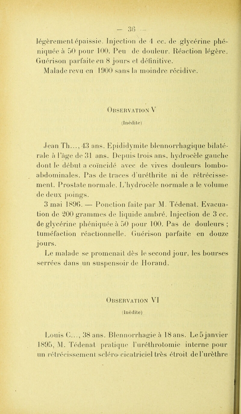 légèrement épaissie. Injection^de 4 cc. de glycérine phé- niqiiée à 50 pour 100. Peu de douleur. Réaction légère. Guérison parfaite en 8 jours et définitive. Malade revu en 1900 sans la moindre récidive. Observation V (Inédite) Jean Th..., 43 ans. Epididymite blennorrhagique bilaté- rale à l’àge de 31 ans. Depuis trois ans, hydrocèle gauche dont le début a coïncidé avec de vives douleurs lombo- abdominales. Pas de traces d’uréthrite ni de rétrécisse- ment. Prostate normale. îf hydrocèle normale a le volume de deux poings. 3 mai 1896. — Ponction faite par M. Tédenat. Evacua- tion de 200 grammes de liquide ambré. Injection de 3 cc. de glycérine phéniquée à 50 pour 100. Pas de douleurs ; tuméfaction réactionnelle. Guérison parfaite en douze jours. Le malade se promenait dès le second jour, les bourses serrées dans un suspensoir de Horand. Observation VI (Inédite) Louis G..., 38 ans. Blennorrhagie à 18ans. Le5janvier 1895, M. Tédenat pratique ITiréthrotomie interne pour un rétrécissement scléro-cicatriciel très étroit de l’urèthre