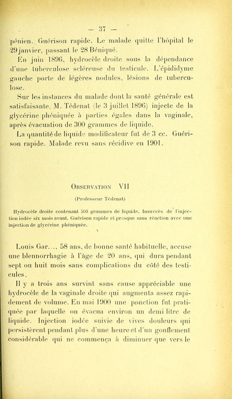 pénien. Guérison rapide. Le malade quille l’hôpital le 29janvier, passant le 28Béniqué. En juin 1896, hydrocèle droite sous la dépendance d’une tuberculose scléreuse du testicule. L’épididyme gauche porte de légères nodules, lésions de tubercu- lose. Sur les instances du malade dont la santé générale est satisfaisante, M. Tédenat (le 3 juillet 1896) injecte de la glycérine phéniquée à parties égales dans la vaginale, après évacuation de 300 gi*ammes de liquide. La quantité de liquide modificateur fut de 3 cc. Guéri- son rapide. Malade revu sans récidive en 1901. Obseuvation vu (Professeur Tédenat) Hydrocèle droite contenant 500 grammes de liquide. Insuccès de l’injec- tion iodée six mois avant. Guérison rapide et presque sans réaction avec une injection de glycérine phéniquée. > Louis Gar..., 58 ans, de bonne santé habituelle, accuse une blennorrhagie à l’âge de 20 ans, qui dura pendant sept ou huit mois sans complications du côté des testi- cules . 11 y a trois ans survint sans cause appréciable une hydrocèle de la vaginale droite ([ui augmenta assez rapi- dement de volume. En mai 1900 une ponction fut prati- quée par laquelle on évacua environ un demi litre de liquide. Injection iodée suivie de vives douleurs qui persistèrent pendant plus d’une heure et d’un gonflement considérable qui ne commença à diminuer que vers le ;