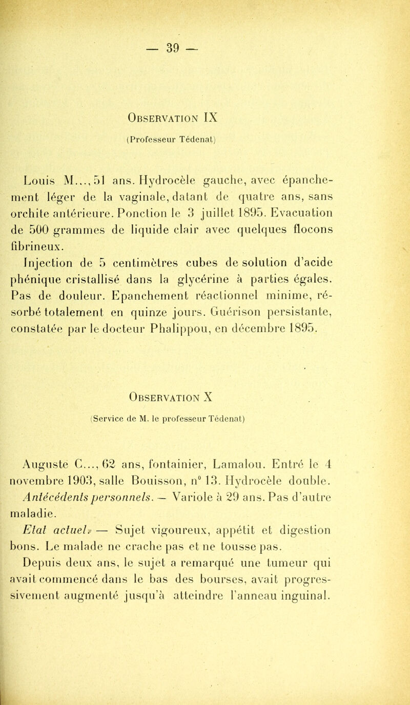 Observation IX (Professeur Tédenat) Louis ans. Hydrocèle gauche, avec épanche- ment léger de la vaginale, datant de quatre ans, sans orchite antérieure. Ponction le 3 juillet 1895. Evacuation de 500 grammes de liquide clair avec quelques flocons fibrineux. Injection de 5 centimètres cubes de solution d’acide phénique cristallisé dans la glycérine à parties égales. Pas de douleur. Epanchement réactionnel minime, ré- sorbé totalement en quinze jours. Guérison persistante, constatée par le docteur Phalippou, en décembre 1895. Observation X (Service de M. le professeur Tédenat) Auguste G..., 62 ans, fontainier, Lamalou. Entré le 4 novembre 1903, salle Bouisson, n“ 13. Hydrocèle double. Antécédents personnels. — Variole à 29 ans. Pas d’autre maladie. Etat actuel. — Sujet vigoureux, appétit et digestion bons. Le malade ne crache pas et ne tousse pas. Depuis deux ans, le sujet a remarqué une tumeur qui avait commencé dans le bas des bourses, avait progres- sivement augmenté jusqu’à atteindre l’anneau inguinal.