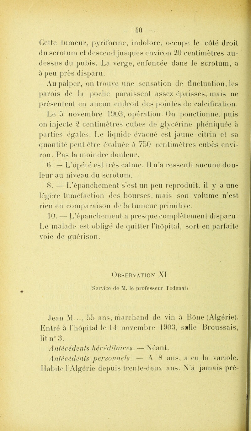 Cette tumeur, pyriforme, indolore, occupe le côté droit du scrotum et descend jusques environ 20 centimètres au- dessus du pubis, La verge, enfoncée dans le scrotum, a à peu près disparu. Au palper, on trouve une sensation de fluctuation, les parois de la poche paraissent assez épaisses, mais ne présentent en aucun endroit des pointes de calcification. Le 5 novembre 1903, opération. On ponctionne, puis on injecte 2 centimètres cubes de glycérine phéniquée à parlies égales. Le liquide évacué est jaune citrin et sa quantité peut êlre évaluée à 750 centimètres cubes envi- ron. Pas la moindre douleur. 6. — L’opéié est très calme. Il n’a ressenti aucune dou- leur a U niveau du scrotum. 8. — L’épanchement s’est un peu reproduit, il y a une légère tuméfaction des bourses, mais son volume n’est rien en comparaison delà tumeur primitive. 10. — L’épanchement a presque complètement dispaïui. Le malade est obligé de quitter l’hôpital, sort en parfaite voie de guérison. Observation XI (Service de M. le professeur Tédenat) Jean M..., 55 ans, marchand de vin à Bône (Algérie). Entré à l’hôpital le 14 novembre 1903, sjfile Broussais, lit \Ÿ 3. Anlécédents héréditaires. — Néant. Antécédents personnels. —- A 8 ans, a eu la variole. Habite l’Algérie depuis trente-deux ans. N’a jamais pré-