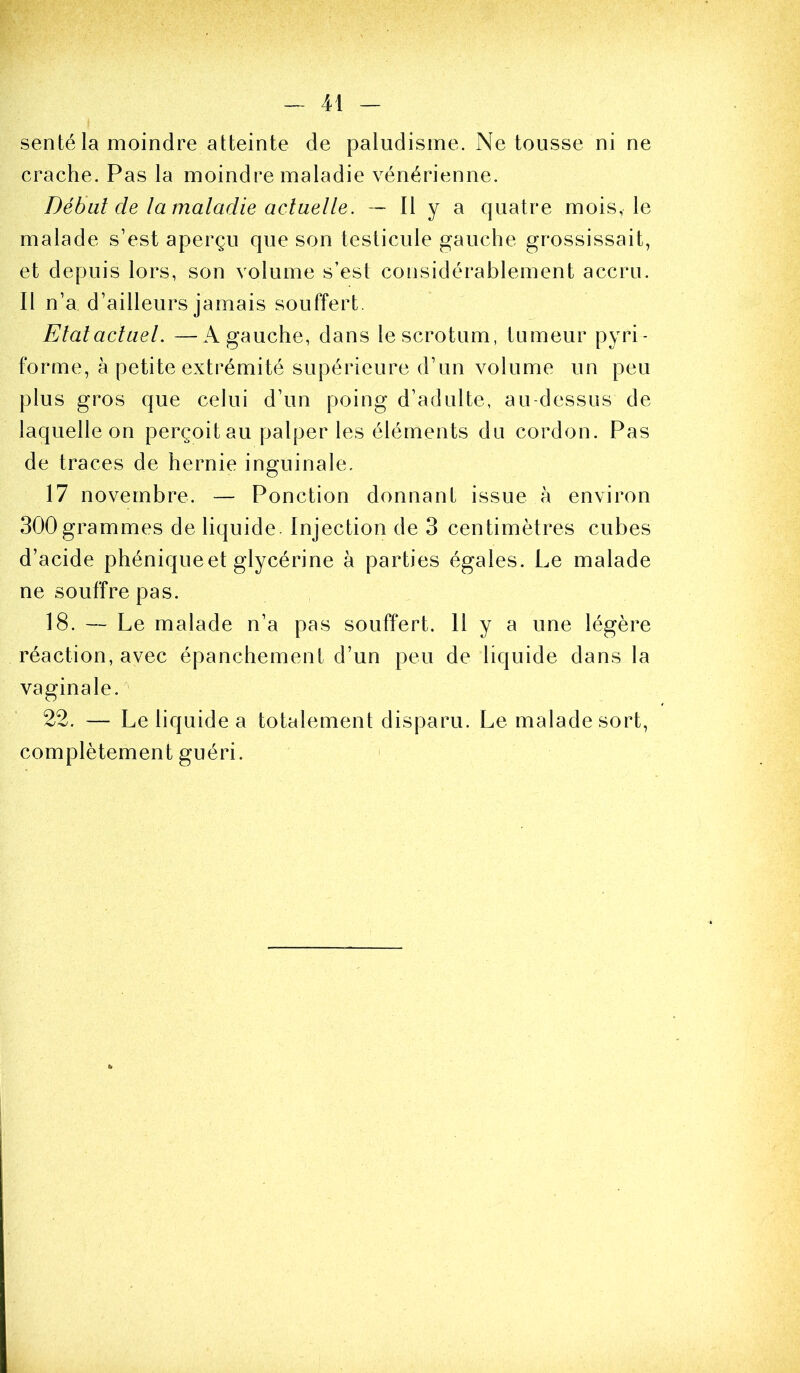 sentéla moindre atteinte de paludisme. Ne tousse ni ne crache. Pas la moindre maladie vénérienne. Début de la maladie actuelle. — Il y a quatre mois, le malade s’est aperçu que son testicule gauche grossissait, et depuis lors, son volume s’est considérablement accru. Il n’a d’ailleurs jamais souffert. Etal actuel. —A gauche, dans le scrotum, tumeur pyri- forme, à petite extrémité supérieure d’un volume un peu plus gros que celui d’un poing d’adulte, au-dessus de laquelle on perçoit au palper les éléments du cordon. Pas de traces de hernie inguinale. 17 novembre. — Ponction donnant issue à environ 300grammes de liquide. Injection de 3 centimètres cubes d’acide phéniqueet glycérine à parties égales. Le malade ne souffre pas. 18. — Le malade n’a pas souffert. H y a une légère réaction, avec épanchement d’un peu de liquide dans la vaginale.^ 22. — Le liquide a totalement disparu. Le malade sort, complètement guéri. '