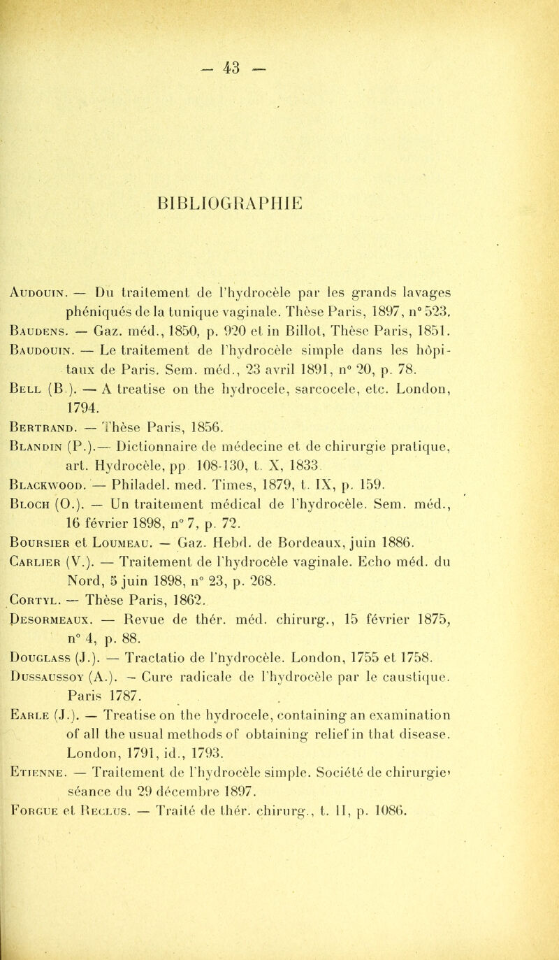 BIBLIOGRAPHIE Audouin. — Du traitement de l’hydrocèle par les grands lavages phéniqués de la tunique vaginale. Thèse Paris, 1897, n° 523, Baudens. — Gaz. méd., 1850, p. 920 et in Billot, Thèse Paris, 1851. Baudouin. — Le traitement de l’hydrocèle simple dans les hôpi- taux de Paris. Sem. méd., 23 avril 1891, n 20, p. 78. Bell (B ). — A treatise on the hydrocele, sarcocele, etc. London, 1794. Bertrand. — Thèse Paris, 1856. Blandin (P.).— Dictionnaire de médecine et de chirurgie pratique, art. Hydrocèle, PP 108-130, t. X, 1833 Blackwood. — Philadel. med. Times, 1879, t. IX, p. 159. Bloch (O.). — Un traitement médical de l’hydrocèle. Sem. méd., 16 février 1898, n° 7, p. 72. Boursier et Loumeau. — Gaz. Hebd. de Bordeaux, juin 1886. Carlier (V.). — Traitement de l’hydrocèle vaginale. Echo méd. du Nord, 5 juin 1898, n° 23, p. 268. CoRTYL. — Thèse Paris, 1862. Desormeaux. — Bevue de thér. méd. chirurg., 15 février 1875, n° 4, p. 88. Douglass (J.). — Tractatio de l’hydrocèle. London, 1755 et 1758. Dussaussoy (A.). — Cure radicale de l’hydrocèle par le causti({ue. Paris 1787. Earle (J.). — Treatise on the hydrocele, containing an examination of ail the usual methods of obtaining relief in that disease. London, 1791, id., 1793. Etienne. — Traitement de l’hydrocèle simple. Société de chirurgie’ séance du 29 décembre 1897. Forgue et Beclüs. — Traité de thér. chirurg., t. II, p. 1086.