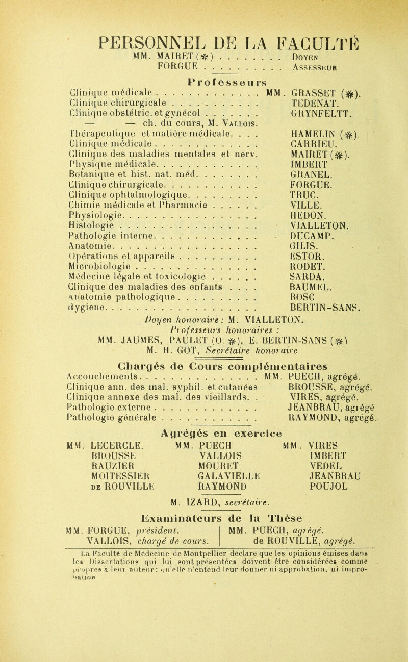 PERSONNEL DE LA FACULTÉ MM. MAlRET(fjj) . Doyen FORGUE Assesseur P ro f e sse 11 i*s Clinique médicale MM. GRASSET (^). Clinique chirurgicale TEDENAT. Clinique obstélric. et gynécol GRYNFELTT. — — ch. du cours, M. Vallois. Thérapeutique et matière médicale. . . . HAMELIN (^). Clinique médicale GARRIEU. Clinique des maladies mentales et nerv. MAIRET(^). Physique médicale IMRERT Botanique et hist. nat. méd GRANEL. Clinique chirurgicale FORGUE. Clinique ophtalmologique TRUC. Chimie médicale et Pharmacie VILLE. Physiologie REDON. Histologie VIALLETON. Pathologie interne DUGAMP. Anatomie GILIS. Opérations et appareils ESTOR. Microbiologie RODET. Médecine légale et toxicologie SARDA. Clinique des maladies des enfants .... BAUMEL. anatomie pathologique BOSG Hygiène BERTIN-SANS. Doyen honoraire: M. VIALLETON. Piofesseurs honoraires: MM. JAUMES, PAULET (O.e?^), E. BERTIN-SANS M. H. GOT, Secrétaire honoraire Chargés de Cours complémentaires Accouchements MM. PUEGH, agrégé. Clinique ann. des mal. syphil. et cutanées BROUSSE, agrégé. Clinique annexe des mal. des vieillards. . VIRES, agrégé. Pathologie externe JEANBRAU, agrégé Pathologie générale RAYMOND, agrégé. Agrégés en exercice MM. LEGERCLE. MM. PUECH MM. VIRES BROUSSE VALLOIS IMBERT RAUZIER MOURUT VEDEL MOITESSIEB GALAVIELLE JEANBRAU DE ROUVILLE RAYMOND POUJOL M. IZARD, secrétaire. Examinateurs de la Thèse MM. FORGUE, président. MM. PUECH, agrégé. VALLOIS, chargé de cours. de ROUVILLE, agrégé. La Faculté de Médecine de Montpellier déclare que les opinions étnises dans le* Dissertations qui lui sont présentées doivent être considérées comme propres à |pur auteur : (pi’elle n’entend leur donner ni approbation, ni impro- ottUon