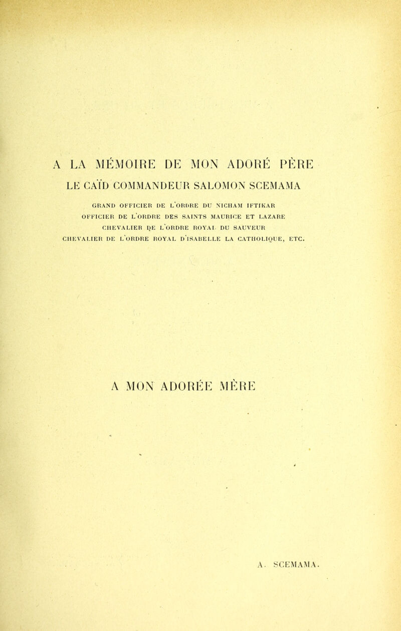 A LA MÉMOIRE DE MON ADORÉ PÈRE LE CAÏD COMMANDEUR SALOMON SCEMAMA GRAND OFFICIER DE l’ORDRE DU NICHAM IFTIKAR OFFICIER DE l’oRDRE DES SAINTS MAURICE ET LAZARE CHEVALIER I)E l’oRDRE ROYAI. DU SAUVEUR CHEVALIER DE l’oRDRE ROYAL d’iSABELLE LA CATHOLIQUE, ETC. A MON ADORÉE MÈRE