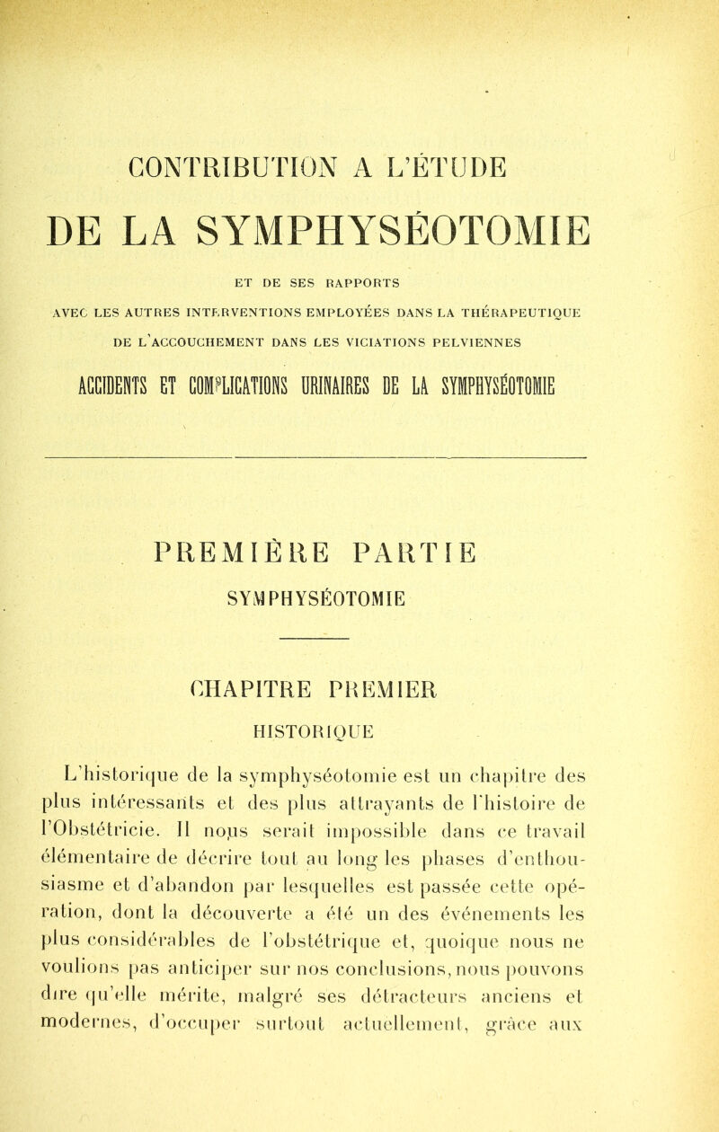 CONTRIBUTION A L’ETUDE d DE LA SYMPHYSÉOTOMIE ET DE SES RAPPORTS AVEC LES AUTRES INTERVENTIONS EMPLOYEES DANS LA THERAPEUTIQUE DE l’accouchement DANS LES VICIATIONS PELVIENNES ACGIDEBÎS ET COMPLICATIONS URINAIRES DE LA SYMPHYSÉOTOMIE PREMIÈRE PARTIE SYi^PHYSÉOTOMIE CHAPITRE PREMIER HISTORIQUE L’historique de la symphyséotomie est un chapitre des plus intéressants et des plus attrayants de riiistoii’e de rObstétricie. Il nops serait impossible dans ce travail élémentaire de décrire tout au long les phases d’enthou- siasme et d’abandon par lesquelles est passée cette opé- ration, dont la découverte a été un des événements les plus considérables de l’obstétrique et, quoique nous ne voulions pas anticiper sur nos conclusions, nous pouvons dire qu’elle mérite, malgré ses détracteurs anciens et modernes, d’occuper surtout actuellement, grâce aux