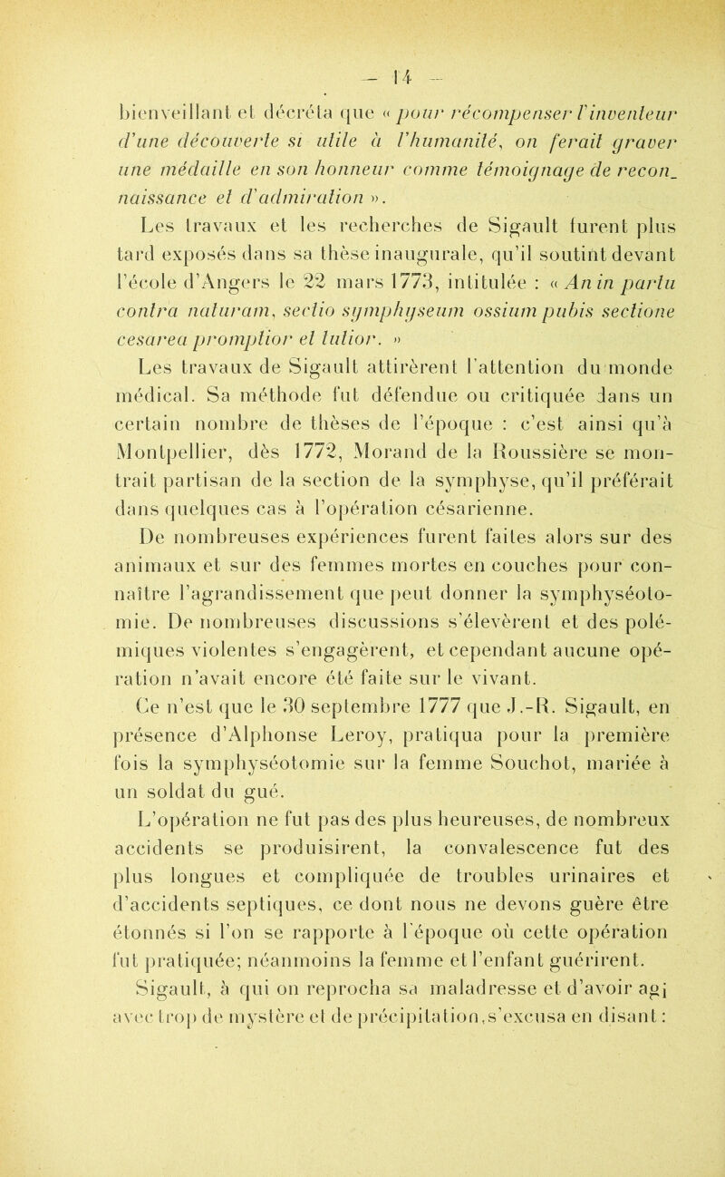 bienveillant et décréta que « pour récompenser rinvenleur cVune découverte SI utile à rhumanité, on ferait graver une médaille en son honneur comme témoignage de recon_ naissance et cïadmiration ». Les travaux et les recherches de Sigault furent plus tai*d exposés dans sa thèse inaugurale, qu’il soutint devant l’école d’Angers le 22 mars 1773, intitulée : (( An in par tu contra naturam, sectio sgmphgseiim ossium pubis sectione cesarea promptior et tutior. » Les travaux de Sigault attirèrent l’attention du monde médical. Sa méthode fut défendue ou critiquée dans un certain nombre de thèses de l’époque : c’est ainsi qu’à Montpellier, dès 1772, Morand de la Roussière se mon- trait partisan de la section de la symphyse, qu’il préférait dans quelques cas à l’opération césarienne. De nombreuses expériences furent faites alors sur des animaux et sur des femmes mortes en couches pour con- naître l’agrandissement que peut donner la symphyséoto- mie. De nombreuses discussions s’élevèrent et des polé- miques violentes s’engagèrent, et cependant aucune opé- ration n’avait encore été faite sur le vivant. Ce n’est que le 30 septembre 1777 que J.-R. Sigault, en présence d’Alphonse Leroy, pratiqua pour la première fois la symphyséotomie sur la femme Souchot, mariée à un soldat du gué. L’opération ne fut pas des plus heureuses, de nombreux accidents se produisirent, la convalescence fut des plus longues et compliquée de troubles urinaires et d’accidents septiques, ce dont nous ne devons guère être étonnés si l’on se rapporte à l’époque où cette opération fut pratiquée; néanmoins la femme et l’enfant guérirent. Sigault, à qui on reprocha sa maladresse et d’avoir agi avec trop de mystère el de précipitation,s’excusa en disant :