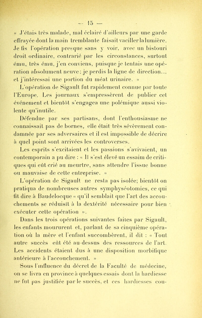 (( J’étais très malade, mal éclairé d’ailleurs par une garde effrayée dont la main tremblante faisait vaciller laliimière. Je fis l’opération presque sans y voir, avec un bistouri droit ordinaire, contrarié par les circonstances, surtout ému, très ému, j’en conviens, puisque je tentais une opé- ration absolument neuve; je perdis la ligne de direction... et j’intéressai une portion du méat uiJnaire. » L’opération de Sigault fut rapidement connue par toute l’Europe. Les journaux s’empressèrent de publier cet événement et bientôt s’engagea une polémique aussi vio- lente qu’inutile. Défendue par ses partisans, dont l’entliousiasme ne connaissait pas de bornes, elle était très sévèrement con- damnée par ses adversaires et il est impossible de décrire à quel point sont arrivées les controverses. Les esprits s’excitaient et les passions s’avivaient, un contemporain a pu dire : Il s’est élevé un essaim de criti- ques qui eût crié au meurtre, sans attendre l’issue bonne ou mauvaise de cette entreprise. » L’opération de Sigault ne resta pas isolée; bientôt on pratiqua de nombreuses autres symphyséotomies, ce qui fit dire à Baudelocque « qu’il semblait que l’art des accou- chements se réduisît à la dextérité nécessaire pour bien -, exécuter cette opération ». Dans les trois opérations suivantes faites par Sigault, les enfants moururent et, pariant de sa cinquième opéra- tion où la mère et l’enfant succombèrent, il dit : <( Tout autre succès eût été au-dessus des ressources de l’art. Les accidents étaient dus à une disposition morbifique antérieure à l’accouchement. » Sous fmlluence du décret de la Faculté de médecine, on se livra en province à ({ueiques essais dont la hardiesse ne fut pas justiliée parle succès, et ces hardiesses cou-