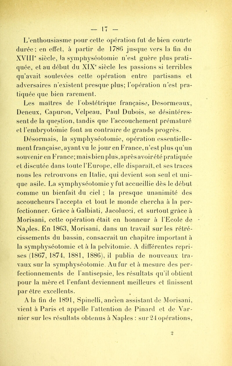 i L’enthousiasme pour celte opération t‘ut de bien courte durée; en effet, à partir de 1786 jusque vers la fin du XVlir siècle, la symphyséotomie n’est guère plus prati- quée, et au début du XIX siècle les passions si terribles qu’avait soulevées cette opération entre partisans et adversaires n’existent presque plus; l’opération n est pra- tiquée que bien rarement. Les maîtres de l’obstétrique française, Desormeaux, Deneux, Gapuron, Velpeau, Paul Dubois, se désintéres- sent de la question, tandis que l’accouchement prématuré et l’embryotomie font au contraire de grands progrès. Désormais, la symphyséotomie, opération essentielle- ment française, ayant vu le jour en F rance, n’est plus qu’un souvenir en France; maisbien plus,aprèsavoirété pratiquée et discutée dans toute l’Europe, elle disparaît, et ses traces nous les retrouvons en Italie, qui devient son seul et uni- que asile. La symphyséotomie y fut accueillie dès le début comme un bienfait du ciel ; la presque unanimité des accoucheurs l’accepta et tout le monde chercha à la per- fectionner. Grâce à Galbiati, Jacokicci, et surtout grâce à Morisani, cette opération était en honneur à l’Ecole de Naples. En 1863, Morisani, dans un travail sur les rétré- cissements du bassin, consacrait un chapitre important à la symphyséotomie et à la pelvitomie. A différentes repri- ses (1867, 1874, 1881, 1886), il publia de nouveaux tra- vaux sur la symphyséotomie. Au fur et à mesure des per- fectionnements de l’antisepsie, les résultats qu’il obtient pour la mère et l’enfant deviennent meilleurs et finissent par être excellents. A la fin de 1891, Spinelli, ancien assistant de Morisani, vient à Paris et appelle l’attention de Pinard et de Var- nier sur les résultats obtenus à Naples : sur 24 opérations. 2