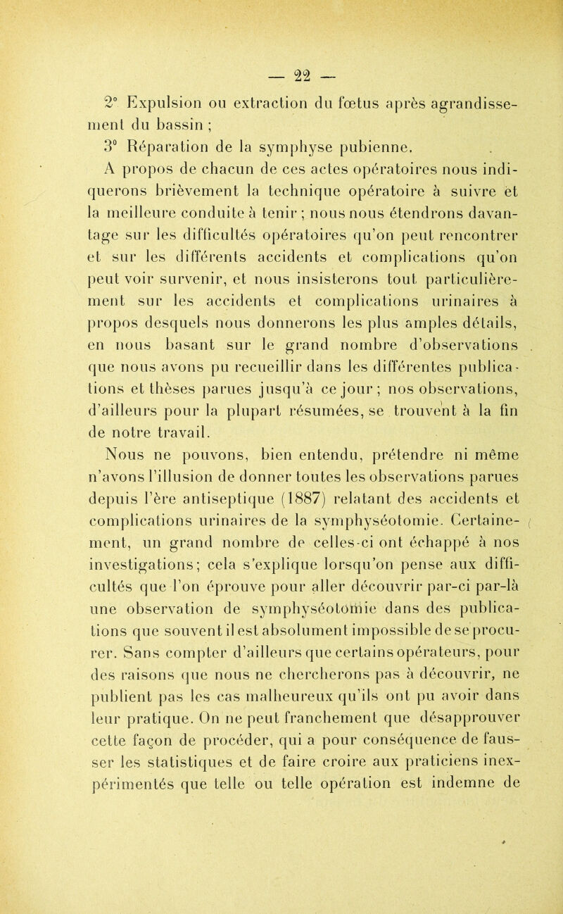 2° Expulsion ou extraction du fœtus après agrandisse- ment du bassin ; 3° Réparation de la symphyse pubienne. A propos de chacun de ces actes opératoires nous indi- querons brièvement la technique opératoire à suivre et la meilleure conduite à tenir ; nous nous étendrons davan- tage sur les difficultés opératoires qu’on peut rencontrer et sur les différents accidents et complications qu’on peut voir survenir, et nous insisterons tout particulière- ment sur les accidents et complications urinaires à propos desquels nous donnerons les plus amples détails, en nous basant sur le grand nombre d’observations que nous avons pu recueillir dans les différentes publica- tions et thèses parues jusqu’à ce jour; nos observations, d’ailleurs pour la plupart résumées, se trouvent à la fin de notre travail. Nous ne pouvons, bien entendu, prétendre ni même n’avons l’illusion de donner toutes les observations parues depuis l’ère antiseptique (1887) relatant des accidents et complications urinaires de la symphyséotomie. Certaine- ment, un grand nombre de celles-ci ont échappé à nos investigations; cela s’explique lorsqu’on pense aux diffi- cultés que l’on éprouve pour aller découvrir par-ci par-là une observation de symphyséotomie dans des publica- tions que souvent il est absolument impossible de se procu- rer. Sans compter d’ailleurs que certains opérateurs, pour des raisons que nous ne chercherons pas à découvrir, ne publient pas les cas malheureux qu’ils ont pu avoir dans leur pratique. On ne peut franchement que désapprouver cette façon de procéder, qui a pour conséquence de faus- ser les statistiques et de faire croire aux praticiens inex- périmentés que telle ou telle opération est indemne de