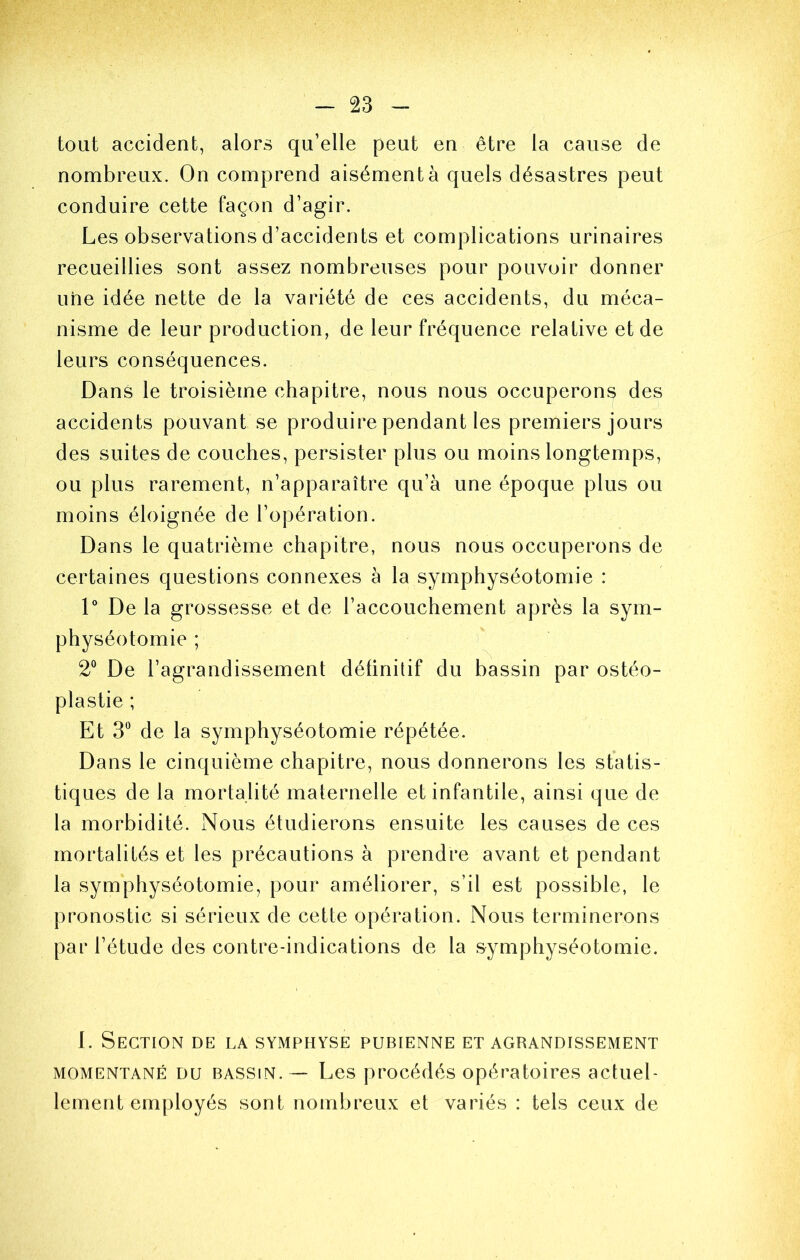 tout accident, alors qu’elle peut en être la cause de nombreux. On comprend aisément à quels désastres peut conduire cette façon d’agir. Les observations d’accidents et complications urinaires recueillies sont assez nombreuses pour pouvoir donner une idée nette de la variété de ces accidents, du méca- nisme de leur production, de leur fréquence relative et de leurs conséquences. Dans le troisième chapitre, nous nous occuperons des accidents pouvant se produire pendant les premiers jours des suites de couches, persister plus ou moins longtemps, ou plus rarement, n’apparaître qu’à une époque plus ou moins éloignée de l’opération. Dans le quatrième chapitre, nous nous occuperons de certaines questions connexes à la symphyséotomie : V De la grossesse et de l’accouchement après la sym- physéotomie ; 2“ De l’agrandissement définitif du bassin par ostéo- plastie ; Et 3“ de la symphyséotomie répétée. Dans le cinquième chapitre, nous donnerons les statis- tiques de la mortalité maternelle et infantile, ainsi que de la morbidité. Nous étudierons ensuite les causes de ces mortalités et les précautions à prendre avant et pendant la symphyséotomie, pour améliorer, s’il est possible, le pronostic si sérieux de cette opération. Nous terminerons par l’étude des contre-indications de la symphyséotomie. 1. Section de la symphyse pubienne et agrandissement MOMENTANÉ DU BASSIN. — Les procédés opératoires actuel- lement employés sont nombreux et variés : tels ceux de