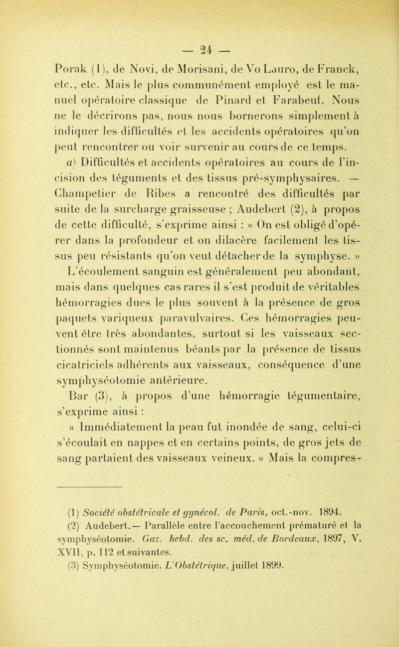 Porak (1), de Novi, de Morisani, de Vo Lauro, de Franck, etc., etc. Mais le plus communément employé est le ma- nuel opératoire classique de Pinard et Farabeuf. Nous ne le décrirons pas, nous nous bornerons simplement à indiquer les difficultés et les accidents opératoires qu’on peut rencontrer ou voir survenir au cours de ce temps. ’ a) Difficultés et accidents opératoires au cours de l’in- cision des téguments et des tissus pré-symphysaires. — Champetier de Ribes a rencontré des difficultés par suite de la surcharge graisseuse ; Audebert (2), à propos de cette difficulté, s’exprime ainsi : « On est obligé d’opé- rer dans la profondeur et on dilacère facilement les tis- sus peu résistants qu’on veut détacher de la symphyse. » L’écoulement sanguin est généralement peu abondant, mais dans quelques cas rares il s’est produit de véritables hémorragies dues le plus souvent à la présence de gros paquets variqueux paravulvaires. Ces hémorragies peu- vent être très abondantes, surtout si les vaisseaux sec- tionnés sont maintenus béants par la présence de tissus cicatriciels adhérents aux vaisseaux, conséquence d’une symphyséotomie antérieure. Bar (3), à propos d’une hémorragie tégumentaire, s’exprime ainsi : « Immédiatement la peau fut inondée de sang, celui-ci s’écoulait en nappes et en certains points, de gros jets de sang partaient des vaisseaux veineux. » Mais la compres- (1) Société obstétricale et gynécol. de Paris, oct.-nov. 1894. (2) Audebert.— Parallèle entre faccouchement prématuré et la symphyséotomie. Gaz. hebd. des sc. méd. de Bordeaux, 1897, V. XVII, p. 112 et suivantes. (3) Symphyséotomie. VObstétrique, juillet 1899.