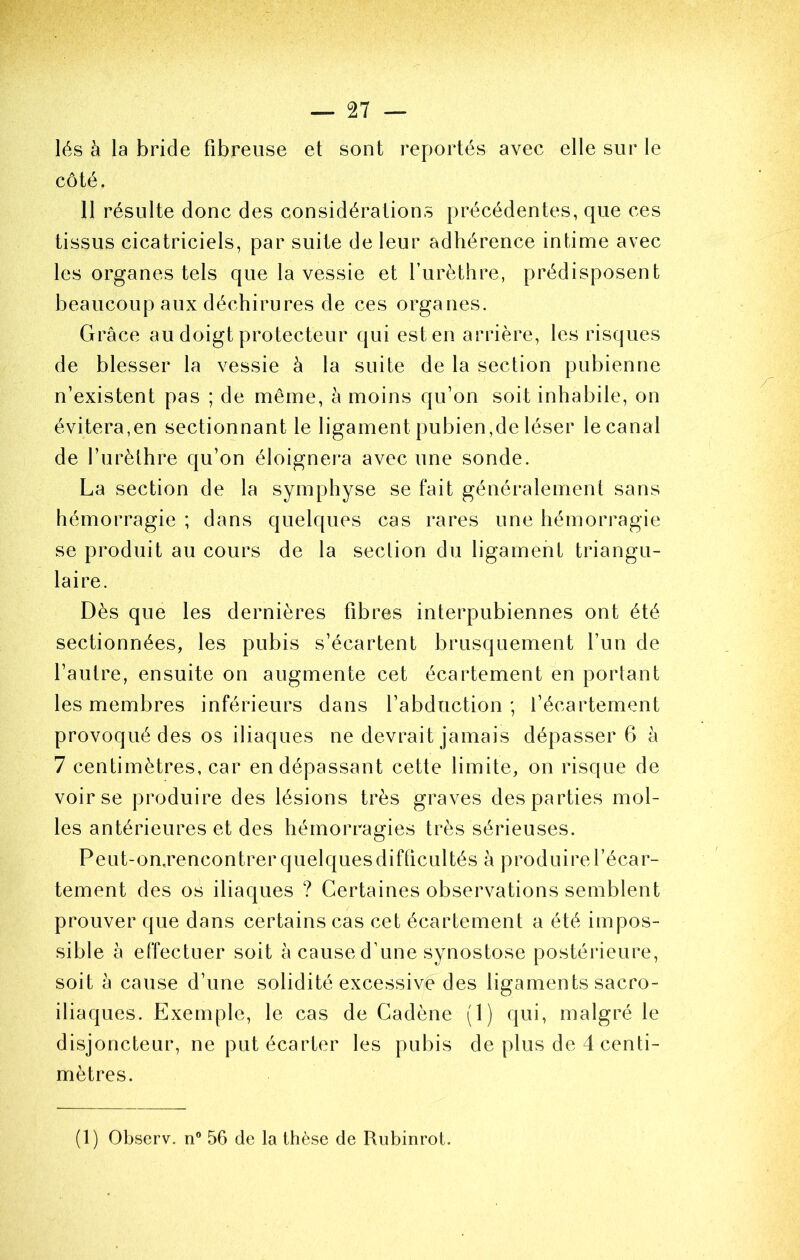 lés à la bride fibreuse et sont reportés avec elle sur le côté. 11 résulte donc des considérations précédentes, que ces tissus cicatriciels, par suite de leur adhérence intime avec les organes tels que la vessie et furèthre, prédisposent beaucoup aux déchirures de ces organes. Grâce au doigt protecteur qui est en arrière, les risques de blesser la vessie à la suite de la section pubienne n’existent pas ; de même, à moins qu’on soit inhabile, on évitera,en sectionnant le ligament pubien,de léser le canal de l’urèthre qu’on éloignei’a avec une sonde. La section de la symphyse se fait généralement sans hémorragie ; dans quelques cas rares une hémorragie se produit au cours de la section du ligament triangu- laire. Dès que les dernières fibres interpubiennes ont été sectionnées, les pubis s’écartent brusquement l’un de l’autre, ensuite on augmente cet écartement en portant les membres inférieurs dans l’abduction; l’écartement provoqué des os iliaques ne devrait jamais dépasser 6 à 7 centimètres, car en dépassant cette limite, on risque de voir se produire des lésions très graves des parties mol- les antérieures et des hémorragies très sérieuses. Peut-on,rencontrer quelques difficultés à produire l’écar- tement des os iliaques ? Certaines observations semblent prouver que dans certains cas cet écartement a été impos- sible à effectuer soit à cause d’une synostose postérieure, soit à cause d’une solidité excessive des ligaments sacro- iliaques. Exemple, le cas de Gadène (1) qui, malgré le disjoncteur, ne put écarter les pubis de plus de 4 centi- mètres. (1) Observ. n” 56 de la thèse de Rubinrot.