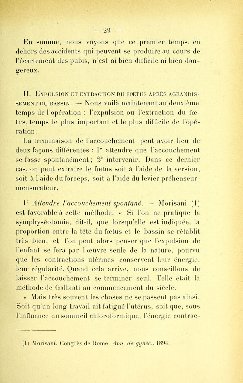 - ^29 ™ En somme, nous voyons que ce premier temps, en dehors des accidents qui peuvent se produire au cours de l’écartement des pubis, n’est ni bien ditficile ni bien dan- gereux. 11. Expulsion et extraction du fœtus après agrandis- sement DU BASSIN. — Nous voüà maintenant au deuxième temps de l’opération : l’expulsion ou l’extraction du fœ- tus, temps le plus important et le plus difficile de l’opé- ration. La terminaison de l’accouchement peut avoir lieu de deux façons différentes : L attendre que l’accouchement se fasse spontanément ; 2® intervenir. Dans ce dernier cas, on peut extraire le fœtus soit à l’aide de la version, soit à l’aide du forceps, soit h l’aide du levier préhenseur- mensurateur. 1® Attendre Vaccouchement spontané. — Morisani (1) est favorable à cette méthode. « Si l’on ne pratique la symphyséotomie, dit-il, que lorsqu’elle est indiquée, la proportion entre la tête du fœtus et le bassin se rétablit très bien, et l’on peut alors penser que l’expulsion de l’enfant se fera par l'œuvre seule de la nature, pourvu que les contractions utérines conservent leur énergie, leur régularité. Quand cela arrive, nous conseillons de laisser l’accouchement se terminer seul. Telle était la méthode de Galbiati au commencement du siècle. « Mais très souvent les choses ne se passent pas ainsi. Soit qu’un long travail ait fatigué l’utérus, soit que, sous l’influence du sommeil chloroformique, l’énergie contrac- (1) Morisani. Congrès de Rome. Ann. de gynéc.^ 1894.