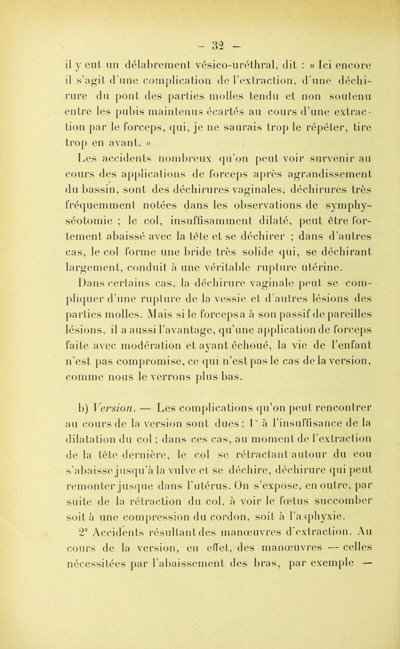 il y eut un délabrement vésico-uréthral, dit : « Ici encore il s’agit d’une complication de l’extraction, d’une déchi- rure du pont des parties molles tendu et non soutenu entre les pubis maintenus écartés au cours d’une extrac- tion par le forceps, qui, je ne saurais trop le répéter, tire trop en avant. » Les accidents nombreux qu’on peut voir survenir au cours des applications de forceps après agrandissement du bassin, sont des déchirures vaginales^ déchirures très fréquemment notées dans les observations de symphy- séotomie ; le col, insuffisamment dilaté, peut être for- tement abaissé avec la tête et se déchirer ; dans d’autres cas, le col forme une bride très solide qui, se déchirant largement, conduit à une véritable rupture utérine. Dans certains cas, la déchirure vaginale peut se com- pliquer d’une ruplure de la vessie et d’autres lésions des parties molles. Mais si le forcepsa à son passif de pareilles lésions, il a aussi l’avantage, qu’une application de forceps faite avec modération et ayant échoué, la vie de l’enfant n’est pas compromise, ce qui n’est pas le cas de la version, comme nous le verrons plus bas. b) Version. — Les complications qu’on peut rencontrer au cours de la version sont dues: 1 à l’insuffisance de la dilatation du col ; dans ces cas, au moment de l’extraction delà tête dernière, le col se rétractant autour du cou s’abaisse jusqu’à la vulve et se déchire, déchirure qui peut remonter jusque dans l’utérus. On s’expose, en outre, par suite de la rétraction du col, à voir le fœtus succomber soit à une compression du cordon, soit à l’asphyxie. 2“ Accidents résultant des manœuvres d'extraction. Au cours de la version, en effet, des manœuvres — celles nécessitées par l’abaissement des bras, par exemple —