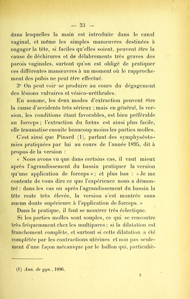 dans lesquelles la main est introduite dans le canal vaginal, et môme les simples manœuvres destinées à engager la tête, si faciles qu’elles soient, peuvent être la cause de déchirures et de délabrements très graves des parois vaginales, surtout qu’on est obligé de pratiquer ces différentes manœuvres à un moment où le rapproche- ment des pubis ne peut être effectué. 3“ On peut voir se produire au cours du dégagement des lésions vulvaires et vésico-uréthrales. En somme, les deux modes d’extraction peuvent être la cause d’accidents très sérieux ; mais en général, la ver- sion, les conditions étant favorables, est bien préférable au forceps ; l’extraction du fœtus est ainsi plus facile, elle traumatise ensuite beaucoup moins les parties molles. C’est ainsi que Pinard (l), parlant des symphyséoto- mies pratiquées par lui au cours de l’année 1895, dit à propos de la version : « Nous avons vu que dans certains cas, il vaut mieux après l’agrandissement du bassin pratiquer la version qu’une application de forceps»; et plus bas : u Je me contente de vous dire ce que l’expérience nous a démon- tré : dans les cas où après l’agrandissement du bassin la tête reste très élevée, la version s’est montrée sans aucun doute supérieure à l’application de forceps. » Dans la pratique, il faut se montrer très éclectique. Si les parties molles sont souples, ce qui se rencontre très fréquemment chez les multipares; si la dilatation est franchement complète, et surtout si cette dilatation a été complétée par les contractions utérines et non pas seule- ment d’une façon mécanique par le ballon qui, particuliè- (1) Ann. de gyn., 1896. 3