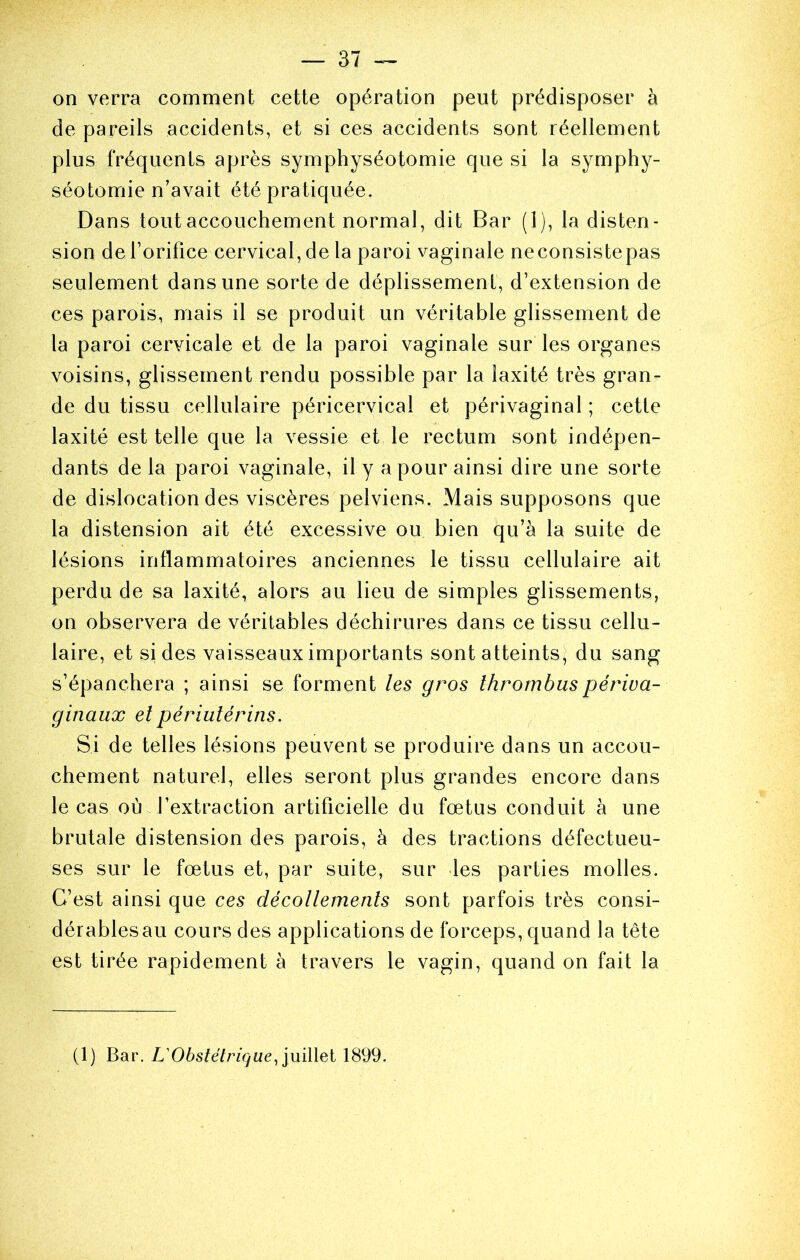 on verra comment cette opération peut prédisposer à de pareils accidents, et si ces accidents sont réellement plus fréquents après symphyséotomie que si la symphy- séotomie n’avait été pratiquée. Dans tout accouchement normal, dit Bar (1), la disten- sion de Torifice cervical, de la paroi vaginale neconsistepas seulement dans une sorte de déplissement, d’extension de ces parois, mais il se produit un véritable glissement de la paroi cervicale et de la paroi vaginale sur les organes voisins, glissement rendu possible par la laxité très gran- de du tissu cellulaire péricervical et périvaginal ; cette laxité est telle que la vessie et le rectum sont indépen- dants de la paroi vaginale, il y a pour ainsi dire une sorte de dislocation des viscères pelviens. Mais supposons que la distension ait été excessive ou bien qu’à la suite de lésions inflammatoires anciennes le tissu cellulaire ait perdu de sa laxité, alors au lieu de simples glissements, on observera de véritables déchirures dans ce tissu cellu- laire, et si des vaisseaux importants sont atteints,^ du sang s’épanchera ; ainsi se forment les gros thrombuspériva- ginaux elpériutérins. Si de telles lésions peuvent se produire dans un accou- chement naturel, elles seront plus grandes encore dans le cas où l’extraction artificielle du fœtus conduit à une brutale distension des parois, à des tractions défectueu- ses sur le fœtus et, par suite, sur les parties molles. C’est ainsi que ces décollements sont parfois très consi- dérablesau cours des applications de forceps, quand la tête est tirée rapidement à travers le vagin, quand on fait la (1) Bar. L'Obstétrique, iuiWei 1899.