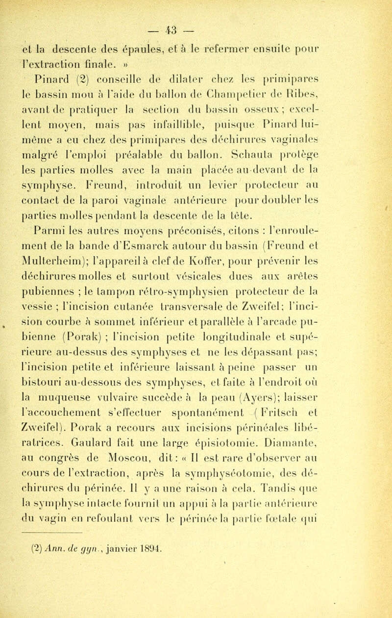 et la descente des épaules, et à le refermer ensuite pour l’extraction finale. » Pinard (2) conseille de dilater chez les primipares le bassin mou à l’aide du ballon de Cham[)etier de Ribes, avant de pratiquer la section du bassin osseux; excel- lent moyen, mais pas infaillible, puisque Pinard lui- même a eu chez des primipares des déchirures vaginales malgré l’emploi préalable du ballon. Schauta protège les parties molles avec la main placée au devant de la symphyse. Freund, introduit un levier protecteur au contact de la paroi vaginale antérieure pour doubler les parties molles pendant la descente de la tête. Parmi les autres moyens préconisés, citons : l’enroule- ment de la bande d’Esrnarck autour du bassin (Freund et Multerheim); l’appareil à clef de Koffer, pour prévenir les déchirures molles et surtout vésicales dues aux arêtes pubiennes ; le tampon rétro-symphysien protecteur de la vessie ; l’incision cutanée transversale de Zweifel; l’inci- sion courbe à sommet inférieur et parallèle à l’arcade pu- bienne (Porak) ; l’incision petite longitudinale et supé- rieure au-dessus des symphyses et ne les dépassant pas; l’incision petite et inférieure laissant à peine passer un bistouri au-dessous des symphyses, et faite à l’endroit où la muqueuse vulvaire succède à la peau (Ayers); laisser l’accouchement s’effectuer spontanément Fritsch et Zweifel). Porak a recours aux incisions périnéales libé- ratrices. Gaulard fait une large épisiotomie. Diamante, au congrès de Moscou, dit : « Il est rare d’observer au cours de l’extraction, après la symphyséotomie, des dé- chirures du périnée. H y a une raison à cela. Tandis que la symphyse intacte fournit un appui à la partie antérieure du vagin en refoulant vers le périnée la partie fœtale qui