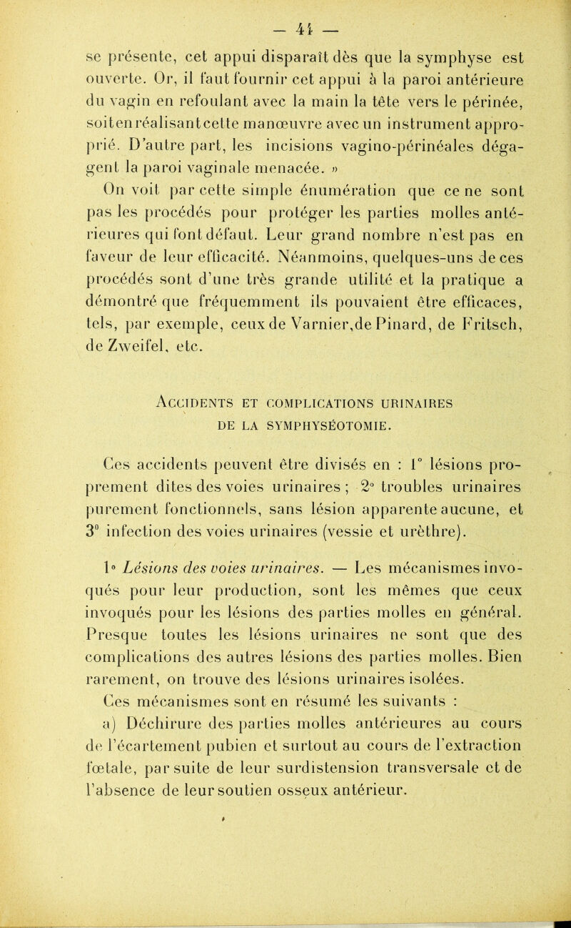 se présente, cet appui disparaît dès que la symphyse est ouverte. Or, il faut fournir cet appui à la paroi antérieure du vagin en refoulant avec la main la tête vers le périnée, soitenréalisantcette manœuvre avec un instrument appro- prié. D autre part, les incisions vagino-périnéales déga- gent la paroi vaginale menacée. On voit par cette simple énumération que ce ne sont pas les procédés pour protéger les parties molles anté- rieures qui font défaut. Leur grand nombre n’est pas en faveur de leur efficacité. Néanmoins, quelques-uns de ces procédés sont d’une très grande utilité et la pratique a démontré que fréquemment ils pouvaient être efficaces, tels, par exemple, ceux de Varnier,de Pinard, de Fritsch, de Zweifel, etc. Accidents et complications urinaires DE LA SYMPHYSÉOTOMIE. Ces accidents peuvent être divisés en : F lésions pro- prement dites des voies urinaires; 2° troubles urinaires purement fonctionn(‘ls, sans lésion apparente aucune, et 3° infection des voies urinaires (vessie et urèthre). P Lésions des voies urinaires. — Les mécanismes invo- qués pour leur production, sont les mêmes que ceux invoqués pour les lésions des parties molles en général. Presque toutes les lésions urinaires ne sont que des complications des autres lésions des parties molles. Bien rarement, on trouve des lésions urinaires isolées. Ces mécanismes sont en résumé les suivants : a) Déchirure des parties molles antérieures au cours de l’écartement pubien et surtout au cours de l’extraction fœtale, par suite de leur surdistension transversale et de l’absence de leur soutien osseux antérieur.