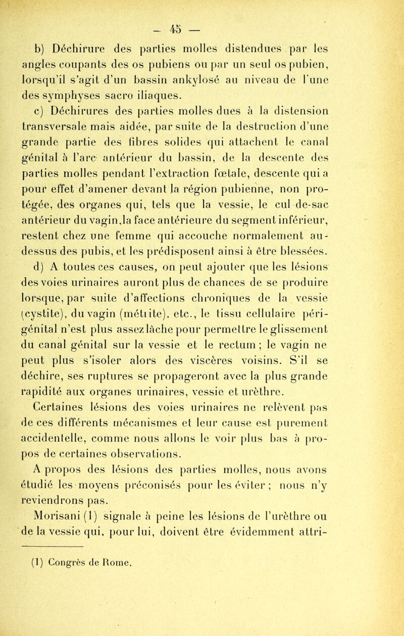 4o — b) Déchirure des parties molles distendues par les angles coupants des os pubiens ou par un seul os pubien, lorsqu’il s’agit d’un bassin ankylosé au niveau de l’une des symphyses sacro iliaques. c) Déchirures des parties molles dues à la distension transversale mais aidée, par suite de la destruction d’une grande partie des fibres solides qui attachent le canal génital à l’arç antérieur du bassin, de la descente des parties molles pendant l’extraction fœtale, descente quia pour effet d’amener devant la région pubienne, non pro- tégée, des organes qui, tels que la vessie, le cul de-sac antérieur du vagin,la face antérieure du segment inférieur, restent chez une femme qui accouche normalement au- dessus des pubis, et les prédisposent ainsi à être blessées. d) A toutes ces causes, on peut ajouter que les lésions des voies urinaires auront plus de chances de se produire lorsque, par suite d’affections chroniques de la vessie (cystite), du vagin (métiite), etc., le tissu cellulaire péri- génital n’est plus assez lâche pour permettre le glissement du canal génital sur la vessie et le rectum; le vagin ne peut plus s’isoler alors des viscères voisins. S’il se déchire, ses ruptures se propageront avec la plus grande rapidité aux organes urinaires, vessie et urèthre. Certaines lésions des voies urinaires ne relèvent pas de ces différents mécanismes et leur cause est purement accidentelle, comme nous allons le voir plus bas à pro- pos de certaines observations. A propos des lésions des parties molles, nous avons étudié les moyens préconisés pour les éviter ; nous n’y reviendrons pas. Morisani (1) signale à peine les lésions de l’urèthre ou de la vessie qui, pour lui, doivent être évidemment attri- (1) Congrès de Rome.