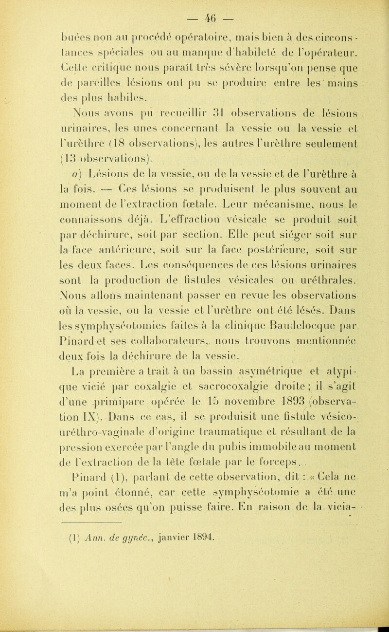 baées non au procédé opératoire, mais bien à des circons- tances spéciales ou au manque d’habileté de l’opérateur. Cette critique nous paraît très sévère lorsqu’on pense que de pareilles lésions ont pu se produire entre les’mains des plus habiles. Nous avons pu recueillir 31 observations de lésions urinaires, les unes concernant la vessie ou la vessie et l’urèthre (18 observations), les autres l’urèthre seulement (13 observations). a) Lésions de la vessie, ou de la vessie et de l’urèthre à la fois. Ces lésions se produisent le plus souvent au moment de l’extraction fœtale. Leur mécanisme, nous le connaissons déjà. L’effraction vésicale se produit soit par déchirure, soit par section. Elle peut siéger soit sur la face antérieure, soit sur la face postérieure, soit sur les deux faces. Les conséquences de ces lésions urinaires sont la production de fistules vésicales ou uréthrales. Nous allons maintenant passer en revue les observations où là vessie, ou la vessie et l’urèthre ont été lésés. Dans les symphyséotomies faites à la clinique Baudelocque par Pinard et ses collaborateurs, nous trouvons mentionnée deux fois la déchirure de la vessie. La première a trait à un bassin asymétrique et atypi- que vicié par coxalgie et sacrocoxalgie droite; il s’agit d’une primipare opérée le 15 novembre 1893 (observa- tion IX). Dans ce cas, il se produisit une fistule vésico- uréthro-vaginale d’origine traumatique et résultant de la pression exercée par l’angle du pubis immobile au moment de l’extraction de la tête fœtale par le forceps. . Pinard (1), parlant de cette observation, dit : « Gela ne m’a point étonné, car cette symphyséotomie a été une des plus osées qu’on puisse faire. En raison de la vicia-