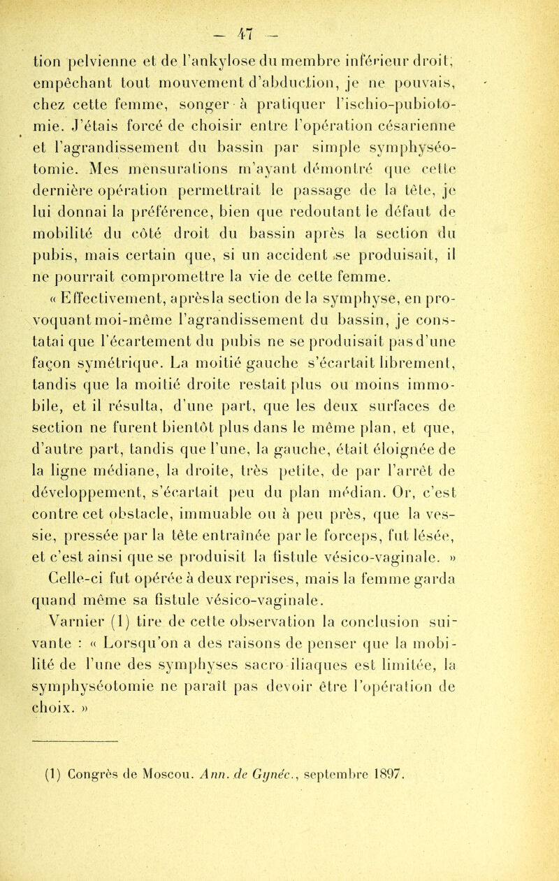 tion pelvienne et de Tankylose du membre inférieur droit; empêchant tout mouvement d’abduction, je ne pouvais, chez cette femme, songer à pratiquer l’ischio-pubioto- mie. J’étais forcé de choisir entre l’opération césarienne et l’agrandissement du bassin par simple symphyséo- tomie. Mes mensurations m’ayant démontré que cette dernière opération permettrait le passage de la tête, je lui donnai la préférence, bien que redoutant le défaut de mobilité du côté droit du bassin après la section du pubis, mais certain que, si un accident >se produisait, il ne pourrait compromettre la vie de cette femme. « Effectivement, aprèsla section de la symphyse, en pro- voquant moi-même l’agrandissement du bassin, je cons- tatai que l’écartement du pubis ne se produisait pas d’une façon symétrique. La moitié gauche s’écartait librement, tandis que la moitié droite restait plus ou moins immo- bile, et il résulta, d’une part, que les deux surfaces de section ne furent bientôt plus dans le même plan, et que, d’autre part, tandis que l’une, la gauche, était éloignée de la ligne médiane, la droite, très petite, de par l’arrêt de développement, s’écartait |)eu du plan médian. Or, c’est contre cet obstacle, immuable ou à peu près, que la ves- sie, pressée par la tête entraînée par le forceps, fut lésée, et c’est ainsi que se produisit la fistule vésico-vaginale. » Celle-ci fut opérée à deux reprises, mais la femme garda quand même sa fistule vésico-vaginale. Varnier (1) tire de cette observation la conclusion sui- vante : « Lorsqu’on a des raisons de penser que la mobi- lité de l’une des symphyses sacro iliaques est limitée, la symphyséotomie ne paraît pas devoir être l’opération de choix. » (1) Congrès de Moscou. Ann. de Gynéc., septembre 1897.