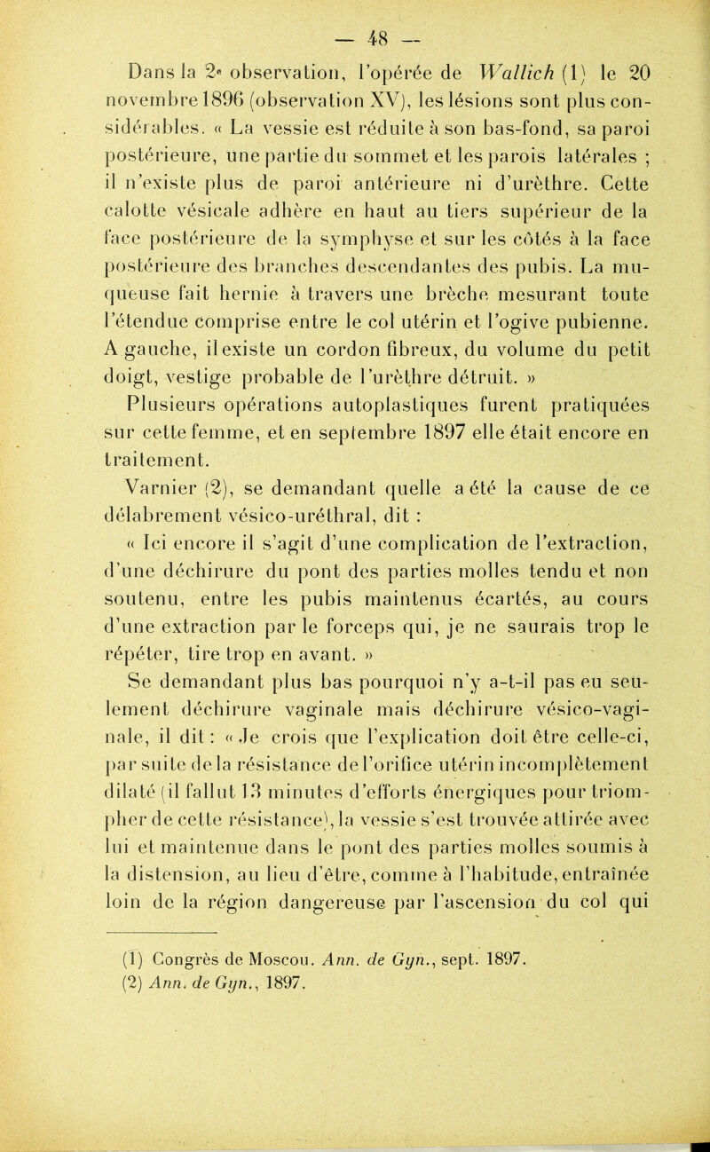 Dans la 2« observation, l’opérée de Wallich (1) le 20 novembre 1896 (observation XV), les lésions sont plus con- sidérables. (( La vessie est réduite à son bas-fond, sa paroi postérieure, une partie du sommet et les parois latérales ; il n’existe plus de paroi antérieure ni d’urèthre. Cette calotte vésicale adhère en haut au tiers supérieur de la face postérieure de la symphyse et sur les côtés à la face postérieure des branches descendantes des pubis. La mu- queuse fait hernie à travers une brèche mesurant toute l’étendue comprise entre le col utérin et l’ogive pubienne. A gauche, il existe un cordon fibreux, du volume du petit doigt, vestige probable de l’urèthre détruit. » Plusieurs opérations autoplastiques furent pratiquées sur cette femme, et en septembre 1897 elle était encore en traitement. Varnier (2), se demandant quelle a été la cause de ce délabrement vésico-uréthral, dit : (( Ici encore il s’agit d’une complication de l’extraction, d’une déchirure du pont des parties molles tendu et non soutenu, entre les pubis maintenus écartés, au cours d’une extraction parle forceps qui, je ne saurais trop le répéter, tire trop en avant. » Se demandant plus bas pourquoi n’y a-t-il pas eu seu- lement déchirure vaginale mais déchirure vésico-vagi- nale, il dit: «Je crois que l’explication doit être celle-ci, par suite de la résistance de l’orifice utérin incomplètement dilaté (il fallut 13 minutes d’efforts énergiques pour ti’iom- pher de cette résistance), la vessie s’est trouvée attirée avec lui et maintenue dans le pont des parties molles soumis à la distension, au lieu d’être, comme à l’habitude, entraînée loin de la région dangereuse par l’ascension du col qui (1) Congrès de Moscou. Ann. de Gyn.^ sept. 1897. (2) Ann.de Gyn., 1897.