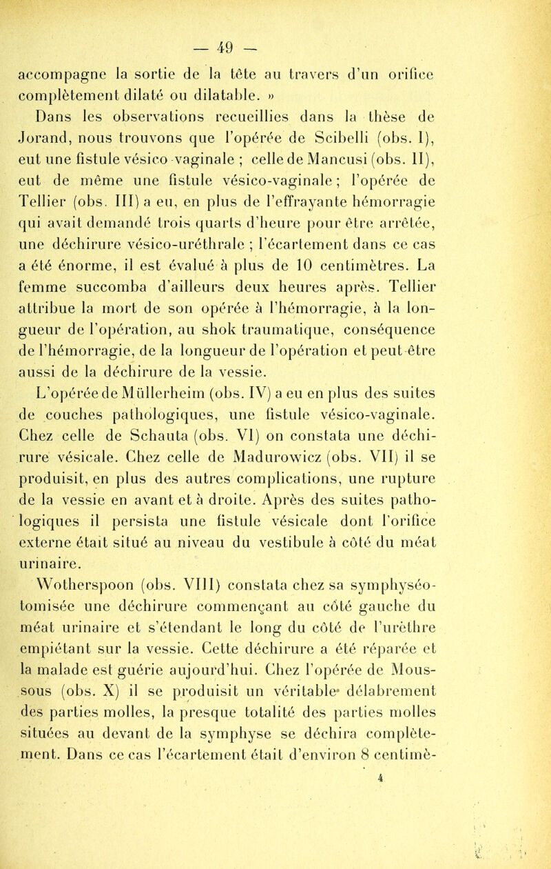 accompagne la sortie de la tête au travers d’un orifice complètement dilaté ou dilatable. » Dans les observations recueillies dans la thèse de Jorand, nous trouvons que l’opérée de Scibelli (obs. 1), eut une fistule vésico vaginale ; celle de Mancusi (obs. II), eut de même une fistule vésico-vaginale ; l’opérée de Tellier (obs. III) a eu, en plus de l’effrayante hémorragie qui avait demandé trois quarts d’heure pour être arrêtée, une déchirure vésico-uréthrale ; l’écartement dans ce cas a été énorme, il est évalué à plus de 10 centimètres. La femme succomba d’ailleurs deux heures après. Tellier attribue la mort de son opérée à l’hémorragie, à la lon- gueur de l’opération, au shok traumatique, conséquence de l’hémorragie, de la longueur de l’opération et peut être aussi de la déchirure de la vessie. L’opérée de Müllerheim (obs. IV) a eu en plus des suites de couches pathologiques, une fistule vésico-vaginale. Chez celle de Schauta (obs. VI) on constata une déchi- rure vésicale. Chez celle de Madurowicz (obs. VII) il se produisit, en plus des autres complications, une rupture de la vessie en avant et à droite. Après des suites patho- logiques il persista une fistule vésicale dont l’orifice externe était situé au niveau du vestibule à côté du méat urinaire. Wotherspoon (obs. VIII) constata chez sa symphyséo- tomisée une déchirure commençant au côté gauche du méat urinaire et s’étendant le long du côté de l’urèthre empiétant sur la vessie. Cette déchirure a été réparée et la malade est guérie aujourd’hui. Chez l’opérée de Mous- sous (obs. X) il se produisit un véritable délabrement des parties molles, la presque totalité des parties molles situées au devant de la symphyse se déchira complète- ment. Dans ce cas l’écartement était d’environ 8 centimè- 4
